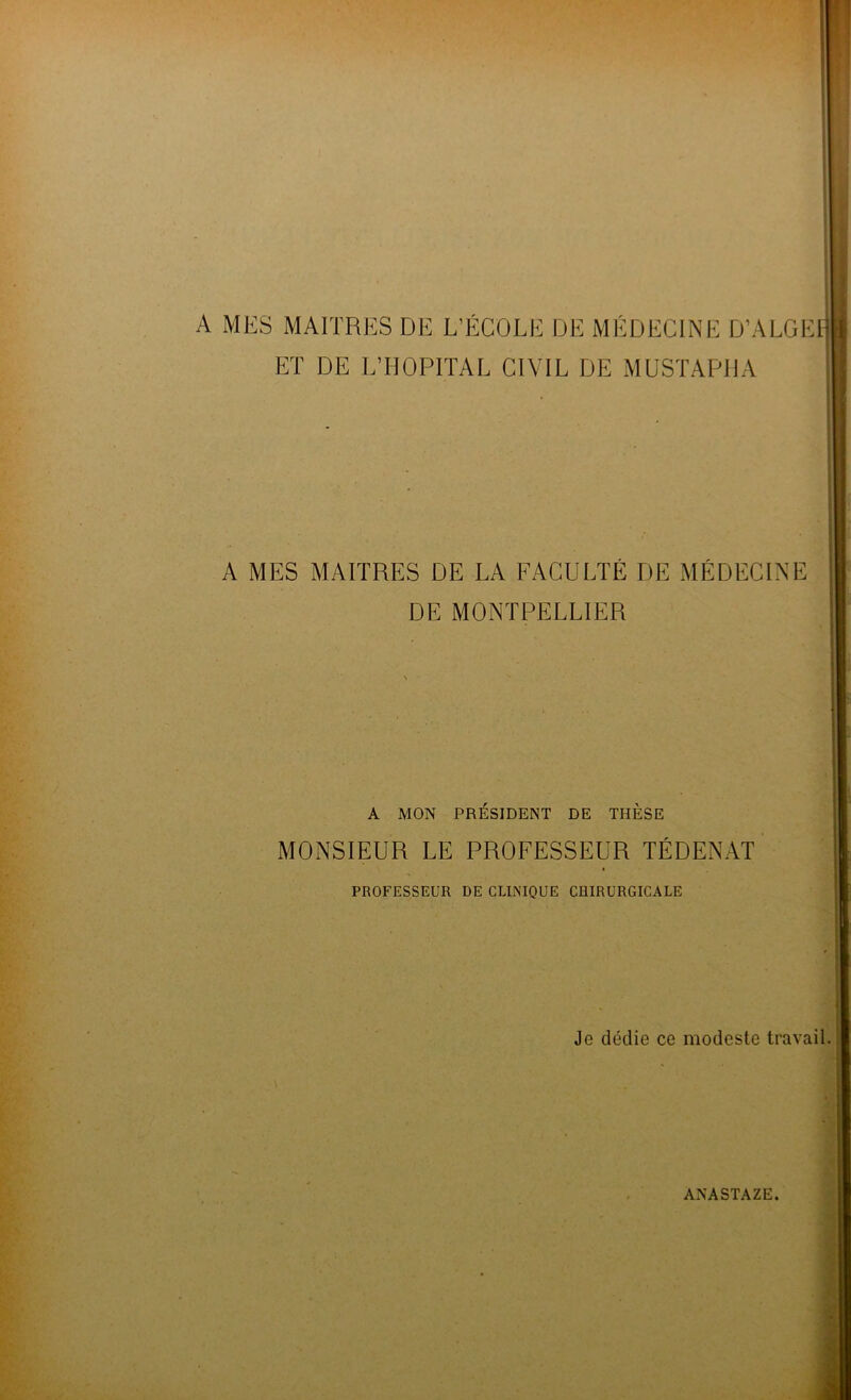 A MES MAITRES DE L’ÉCOLE DE MÉDECINE D’ALGEl] ET DE L’HOPITAL CIVIL DE MUSTAPHA A MES MAITRES DE LA FACULTÉ DE MÉDECINE DE MONTPELLIER A MON PRESIDENT DE THESE MONSIEUR LE PROFESSEUR TÉDENAT I PROFESSEUR DE CLINIQUE CHIRURGICALE Je dédie ce modeste travail. ’