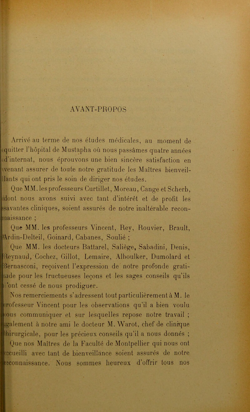 AVANT-PROPOS Arrivé au terme de nos études médicales, au moment de I quitter l’hôpital de Mustapha où nous passâmes quatre années M’internat, nous éprouvons une bien sincère satisfaction en wenant assurer de toute notre gratitude les Maîtres bienveil- ilants qui ont pris le soin de diriger nos études. Que MM. les professeurs Curtillet, Moreau, Gange etScherb, (dont nous avons suivi avec tant d’intérêt et de profit les «savantes cliniques, soient assurés de notre inaltérable recon- nnaissance ; Que MM. les professeurs Vincent, Rey, Rouvier, Brault, Ardin-Delteil, Goinard, Cabanes, Soulié ; Que MM. les docteurs Battarel, Saliège, Sabadini, Denis, Reynaud/Cochez, Gillot, Lemaire, Alboulker, Dumolard et Bernasconi, reçoivent l’expression de notre profonde grati- tude pour les fructueuses leçons et les sages conseils qu’ils r. ont cessé de nous prodiguer. Nos remerciements s’adressent tout particulièrement à M. le irofesseur Vincent pour les observations qu’il a bien voulu mus communiquer et sur lesquelles repose notre travail ; [.gaiement à notre ami le docteur M. Warot, chef de clinique Ihirurgicale, pour les précieux conseils qu’il a nous donnés ; Que nos Maîtres de la Faculté de Montpellier qui nous ont l'ccueilli avec tant de bienveillance soient assurés de notre îîconnaissance. Nous sommes heureux d’offrir tous nos