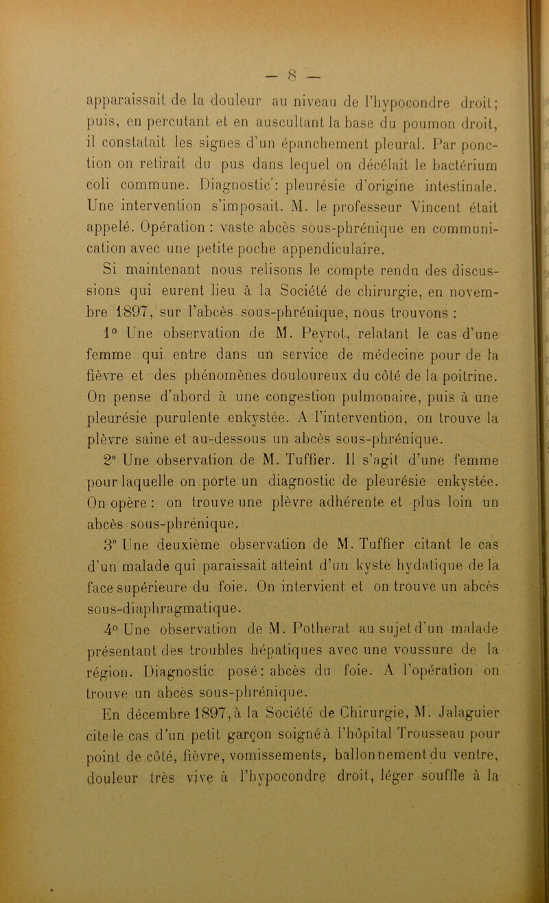 apparaissait do la douleur au niveau de l’hypocondre droit; puis, en percutant et en auscultant la base du poumon droit, il constatait les signes d’un épanchement pleural. Par ponc- tion on retirait du pus dans lequel on décelait le bactériurn coli commune. Diagnostic : pleurésie d’origine intestinale. Une intervention s’imposait. M. le professeur Vincent était appelé. Opération: vaste abcès sous-phrénique en communi- cation avec une petite poche appendiculaire. Si maintenant nous relisons le compte rendu des discus- sions qui eurent lieu à la Société de chirurgie, en novem- bre 1897, sur l’abcès sous-phrénique, nous trouvons : 1° Une observation de M. Peyrot, relatant le cas d’une femme qui entre dans un service de médecine pour de la fièvre et des phénomènes douloureux du côté de la poitrine. On pense d’abord à une congestion pulmonaire, puis à une pleurésie purulente enkystée. A l’intervention, on trouve la plèvre saine et au-dessous un abcès sous-phrénique. 2° Une observation de M. Tuffier. Il s’agit d’une femme pour laquelle on porte un diagnostic de pleurésie enkystée. On opère : on trouve une plèvre adhérente et plus loin un abcès sous-phrénique, 3“ Une deuxième observation de M. Tuffier citant le cas d’un malade qui paraissait atteint d’un kyste hydatique delà face supérieure du foie. On intervient et on trouve un abcès sous-diaphragmatique. 4° Une observation de M. Potherat ausujetd’un malade présentant des troubles hépatiques avec une voussure de la région. Diagnostic posé : abcès du foie. A l’opération on trouve un abcès sous-phrénique. En décembre 1897,à la Société de Chirurgie, M. Jalaguier cite le cas d’un petit garçon soignéà l’hôpital Trousseau pour point de côté, fièvre, vomissements, ballonnement du ventre, douleur très vive à l’bypocondre droit, léger souffle à la