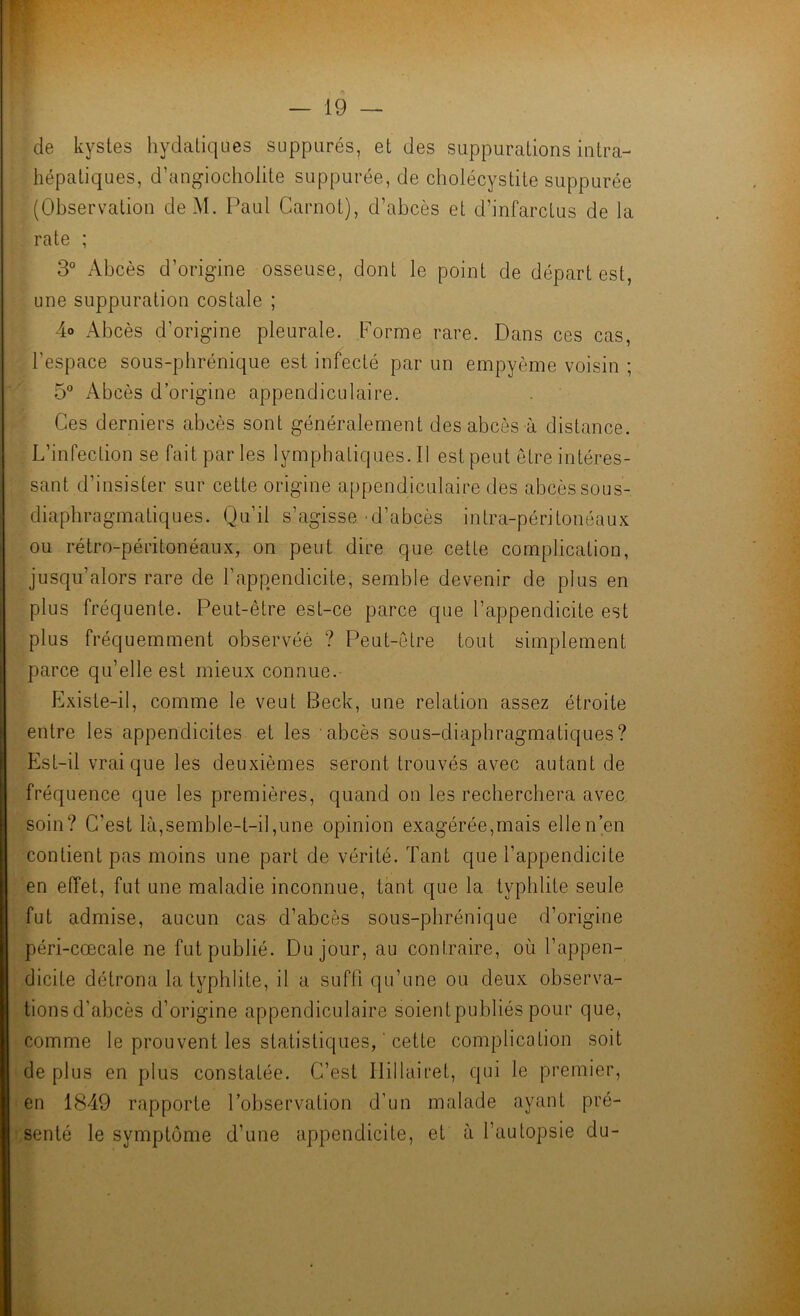 de kystes hydatiques suppurés, et des suppurations intra- hépatiques, d’angiocholite suppurée, de cholécystite suppurée (Observation deM. Paul Carnot), d’abcès et d’infarctus de la rate ; 3° Abcès d’origine osseuse, dont le point de départ est, une suppuration costale ; 4o Abcès d’origine pleurale. Forme rare. Dans ces cas, l’espace sous-phrénique est infecté par un empyème voisin ; 5 Abcès d’origine appendiculaire. Ces derniers abcès sont généralement des abcès à distance. L’infeclion se fait par les lymphaliques.il est peut être intéres- sant d’insister sur cette origine appendiculaire des abcès sous- diaphragmatiques. Qu’il s’agisse d’abcès intra-péritonéaux ou rétro-péritonéaux, on peut dire que cette complication, jusqu’alors rare de l’appendicite, semble devenir de plus en plus fréquente. Peut-être est-ce parce que l’appendicite est plus fréquemment observée ? Peut-être tout simplement parce qu’elle est mieux connue. Existe-il, comme le veut Beck, une relation assez étroite entre les appendicites et les abcès sous-diaphragmatiques? Est-il vrai que les deuxièmes seront trouvés avec autant de fréquence que les premières, quand on les recherchera avec soin? C’est là,semble-t-il,une opinion exagérée,mais elle n’en contient pas moins une part de vérité. Tant que l’appendicite en effet, fut une maladie inconnue, tant que la typhlite seule fut admise, aucun cas d’abcès sous-phrénique d’origine péri-cœcale ne fut publié. Du jour, au contraire, où l’appen- dicite détrôna la typhlite, il a suffi qu’une ou deux observa- tions d’abcès d’origine appendiculaire soient publiés pour que, comme le prouvent les statistiques, ' cette complication soit de plus en plus constatée. C’est Ilillairet, qui le premier, en 1849 rapporte l’observation d’un malade ayant pré- senté le symptôme d’une appendicite, et à l’autopsie du-