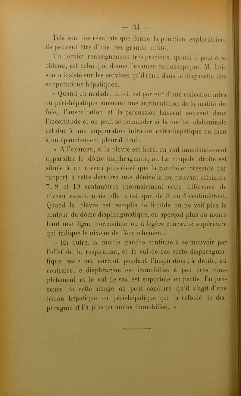 kW'- H- 4, — 34 Tels sont les résultats que donne la ponclion exploratrice, ils peuvent être d’une très grande utilité. Un dernier renseignement très précieux, quand il peut être obtenu, est celui que donne l’examen radioscopique. M. Loi- son a insisté sur les services qu’il rend dans le diagnostic des suppurations hépatiques. « Quand un malade, dit-il, est porteur d’une collection intra ou péri-hépatique amenant une augmentation delà matité du foie, l’auscultation et la percussion laissent souvent dans l’incertitude et on peut se demander si la matité abdominale est due à une suppuration intra ou extra-hépatique ou bien à un épanchement pleural droit. » A l’examen, si la plèvre est libre, on voit immédiatement apparaître le dôme diaphragmatique. La coupole droite est située à un niveau plus élevé que la gauche et présente par rapport à cette dernière une dénivellation pouvant atteindre 7, 8 et 10 centimètres (normalement cette différence de niveau existe, mais elle n’est que de 3 ou 4 centimètres). Quand la plèvre est remplie de liquide on ne voit plus le contour du dôme diaphragmatique, on aperçoit plus ou moins haut une ligne horizontale ou à légère concavité supérieure qui indique le niveau de l’épanchement. )) En outre, la moitié gauche continue à se mouvoir par l’effet de la respiration, et le cul-de-sac costo-diaphragma- tique reste net surtout pendant l’inspiration ; à droite, au contraire, le diaphragme est immobilisé à peu près com- plètement et le cul-de-sac est supprimé en partie. En pré- sence de cette image on peut conclure qu’il s’agit d’une lésion hépatique ou péri-hépatique qui a refoulé le dia- phragme et l’a plus ou moins immobilisé. » ■'l ê Z f- L, K -J ï-