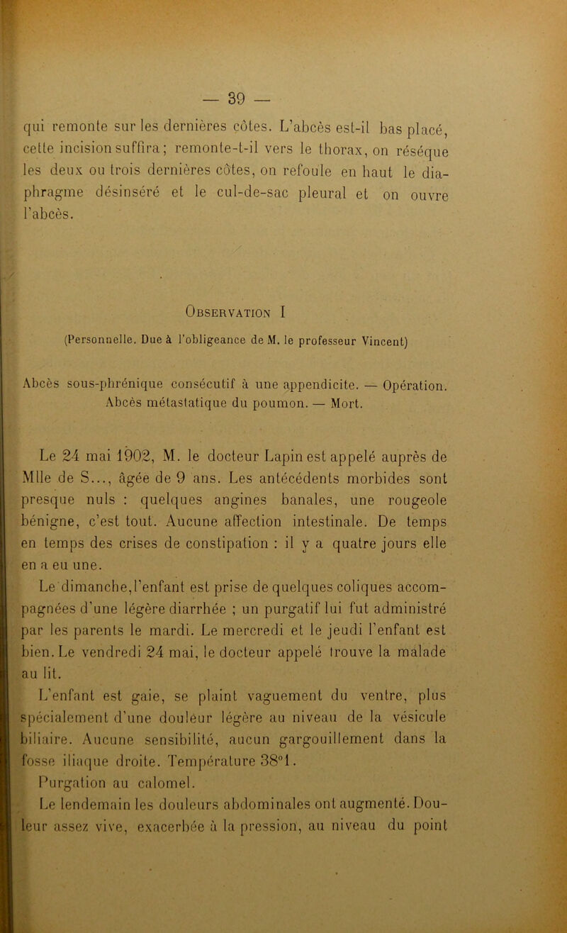 qui remonte sur les dernières côtes. L’abcès est-il bas placé, cette incision suffira ; remonte-t-il vers le thorax, on réséqué les deux ou trois dernières côtes, on refoule en haut le dia- phragme désinséré et le cul-de-sac pleural et on ouvre l’abcès. '/ . Observation I (Personnelle. Due à l’obligeance de iM. le professeur Vincent) Abcès sous-phrénique consécutif à une appendicite. — Opération. Abcès métastatique du poumon. — Mort. Le 24 mai 1902, M. le docteur Lapin est appelé auprès de Mlle de S..., âgée de 9 ans. Les antécédents morbides sont presque nuis : quelques angines banales, une rougeole bénigne, c’est tout. Aucune affection intestinale. De temps en temps des crises de constipation : il y a quatre jours elle en a eu une. Le dimanche,l’enfant est prise de quelques coliques accom- pagnées d’une légère diarrhée ; un purgatif lui fut administré par les parents le mardi. Le mercredi et le jeudi l’enfant est bien. Le vendredi 24 mai, le docteur appelé trouve la malade au lit. L’enfant est gaie, se plaint vaguement du ventre, plus spécialement d’une douleur légère au niveau de la vésicule biliaire. Aucune sensibilité, aucun gargouillement dans la fosse iliaque droite. Température 381. Purgation au calomel. Le lendemain les douleurs abdominales ont augmenté. Dou- leur assez vive, exacerbée à la pression, au niveau du point