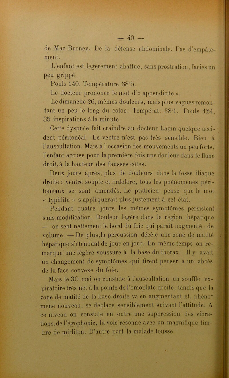 I ~ 40 — de Mac Burney. De la défense abdominale. Pas d’empale- ment. L'enfant est légèrement abattue, sans prostration, faciès un peu grippé. Pouls 140. Température 38°o. Le docteur prononce le mot d’« appendicite ». Le dimanche 26, mêmes douleurs, mais plus vagues remon- tant un peu le long du colon. Tempérât. 38“1. Pouls 124, 35 inspirations à la minute. Cette dyspnée fait craindre au docteur Lapin quelque acci- dent péritonéal. Le ventre n’est pas très sensible. Rien à l’auscultation. Mais à l’occasion des mouvements un peu forts, l’enfant accuse pour la première fois une douleur dans le flanc droit, à la hauteur des fausses côtes. -ï Deux jours après, plus de douleurs dans la fosse iliaque droite ; ventre souple et indolore, tous les phénomènes péri- tonéaux se sont amendés. Le praticien pense que le mot « typhlite » s’appliquerait plus justement à cet état. Pendant quatre jours les mêmes symptômes persistent sans modification. Douleur légère dans la région hépatique — on sent nettement le bord du foie qui paraît augmenté de volume. — De plus,la percussion décèle une zone de matité . hépatique s’étendant de jour en jour. En même temps on re- marque une légère voussure à la base du thorax. 11 y avait un changement de symptômes qui firent penser à un abcès de la face convexe du foie. Mais le 30 mai on constate à l’auscullation un souffle ex- piratoire très net à la. pointe de l’omoplate droite, tandis que la zone de matité de la base droite va en augmentant et. pliéno mène nouveau, se déplace sensiblement suivant l’attitude. A ce niveau on constate en outre une suppression des vibra- tions,de l’égophonie, la voie résonne avec un magnifique tim- bre de mirliton. D’autre part la malade tousse.