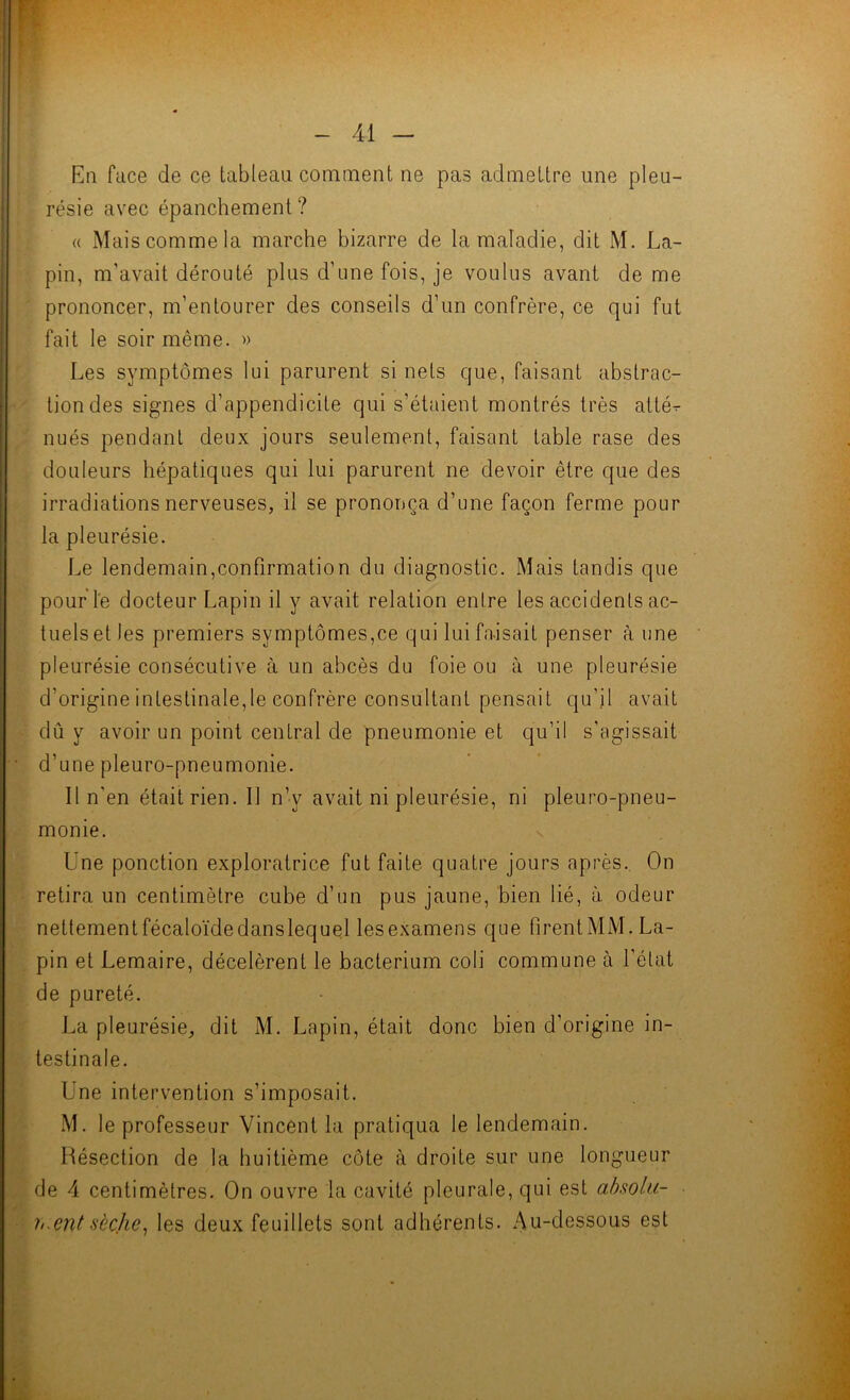 En face de ce tableau comment ne pas admettre une pleu- résie avec épanchement? « Mais comme la marche bizarre de la maladie, dit M. La- pin, m’avait dérouté plus d’une fois, je voulus avant de me prononcer, m’entourer des conseils d’un confrère, ce qui fut fait le soir même. » Les symptômes lui parurent si nets que, faisant abstrac- tion des signes d’appendicite qui s’étaient montrés très attér nués pendant deux jours seulement, faisant table rase des douleurs hépatiques qui lui parurent ne devoir être que des irradiations nerveuses, il se prononça d’une façon ferme pour la pleurésie. Le lendemain,confirmation du diagnostic. Mais tandis que pouf l'e docteur Lapin il y avait relation entre les accidents ac- tuels et les premiers symptômes,ce qui lui fa-isait penser à une pleurésie consécutive à un abcès du foie ou à une pleurésie d’origine intestinale,le confrère consultant pensait qu’il avait dû y avoir un point central de pneumonie et qu’il s’agissait d’une pleuro-pneumonie. Il n'en était rien. 11 n’y avait ni pleurésie, ni pleuro-pneu- monie. ^ Une ponction exploratrice fut faite quatre jours après. On retira un centimètre cube d’un pus jaune, bien lié, à. odeur nettementfécaloïdedanslequel lesexamens que firentMM. La- pin et Lemaire, décelèrent le bacterium coli commune à l’état de pureté. La pleurésie, dit M. Lapin, était donc bien d’origine in- testinale. Une intervention s’imposait. M. le professeur Vincent la pratiqua le lendemain. Résection de la huitième côte à droite sur une longueur de 4 centimètres. On ouvre la cavité pleurale, qui est ahsolu- h^ent-sèche^ les deux feuillets sont adhérents. Au-dessous est