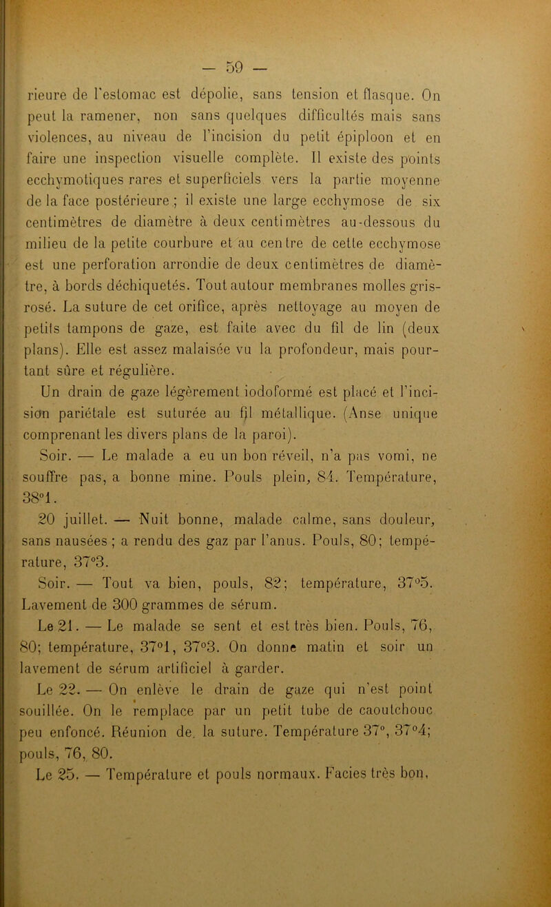 rieure de Teslomac est dépolie, sans tension et flasque. On peut la ramener, non sans quelques difficultés mais sans violences, au niveau de l’incision du petit épiploon et en faire une inspection visuelle complète. 11 existe des points ecchymotiques rares et superficiels vers la partie moyenne de la face postérieure .; il existe une large ecchymose de six centimètres de diamètre à deux centimètres au-dessous du milieu de la petite courbure et^au centre de cette ecchymose est une perforation arrondie de deux centimètres de diamè- tre, à bords déchiquetés. Tout autour membranes molles gris- rosé. La suture de cet orifice, après nettoyage au moyen de petits tampons de gaze, est faite avec du fil de lin (deux plans). Elle est assez malaisée vu la profondeur, mais pour- tant sûre et régulière. Un drain de gaze légèrement iodoformé est placé et l’inci- sion pariétale est suturée au ffi métallique. (x'\nse unique comprenant les divers plans de la paroi). Soir. — Le malade a eu un bon réveil, n’a pas vomi, ne souffre pas, a bonne mine. Pouls plein^, 84. Température, 38!. 20 juillet. — Nuit bonne, malade calme, sans douleur, sans nausées ; a rendu des gaz par l’anus. Pouls, 80; tempé- rature, 37°3. Soir. — Tout va bien, pouls, 82; température, 37*^5. Lavement de 300 grammes de sérum. Le 21. — Le malade se sent et est très bien. Pouls, 76, 80; température, 37°1, 37°3. On donne matin et soir un lavement de sérum artificiel à garder. Le 22. — On enlève le drain de gaze qui n’est point souillée. On le remplace par un petit tube de caoutchouc peu enfoncé. Réunion de. la suture. Température 37®, 37®4; pouls, 76, 80. Le 25. — Température et pouls normaux. Faciès très bon,