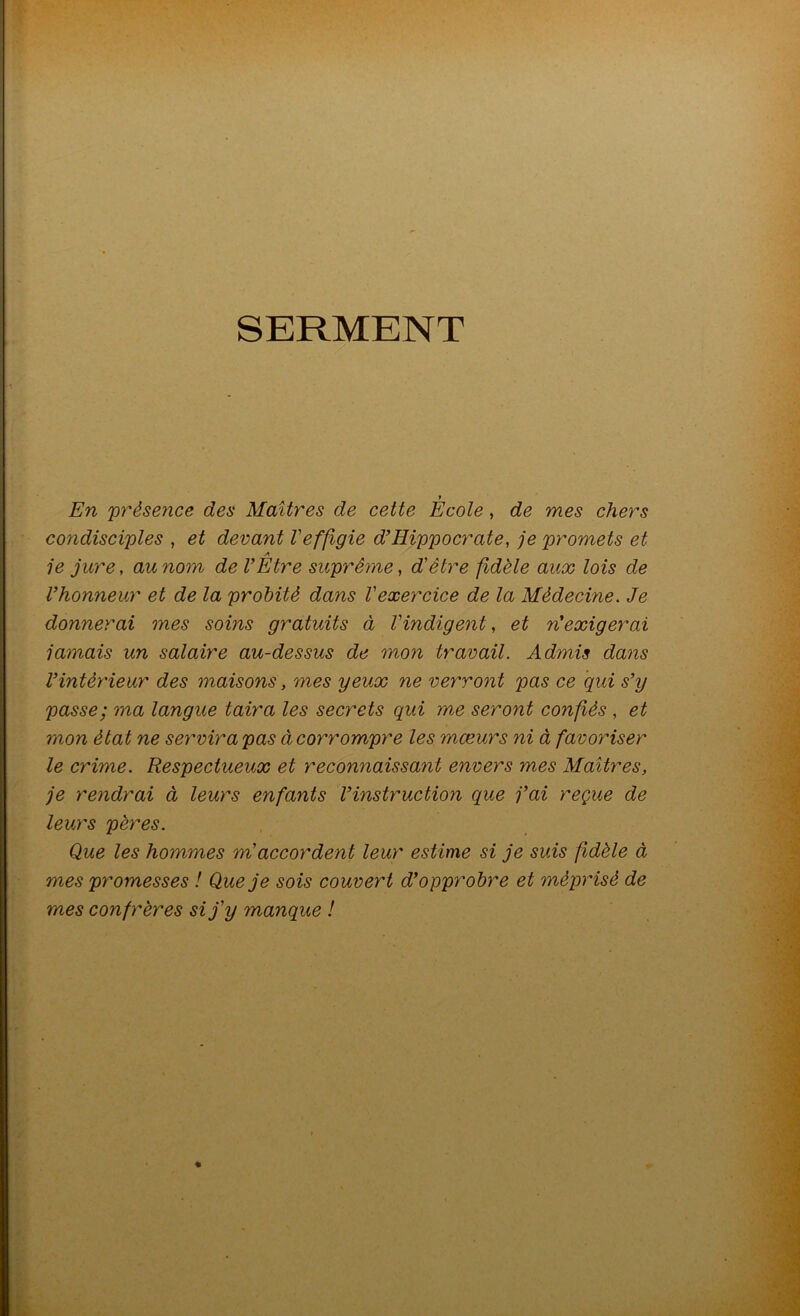 SERMENT f En 'présence des Maîtres de cette Ecole, de 'mes chers condisciples , et devant Veffigie d’Hippocrate, je promets et A je jure, au nom de l’Etre suprême, d'être fidèle aux lois de l’honneur et de la probité dans l'exercice de la Médecine. Je donnerai mes soins gratuits à l'indigent, et n’exigerai jamais un salaire au-dessus de mon travail. Admis dans l’intérieur des maisons, mes 'yeux ne verront pas ce qui s’y passe; ma langue taira les secrets qui me seront confiés , et mon état ne servira pas à corrompre les mœurs ni à favoriser le crime. Respectueux et reconnaissant envers mes Maîtres, je rendrai à leurs enfants l’instruction que j’ai reçue de leurs pères. Que les hommes m'accordent leur estime si je suis fidèle à mes promesses ! Que je sois couvert d’opprobre et méprisé de mes confrères si j'y manque !