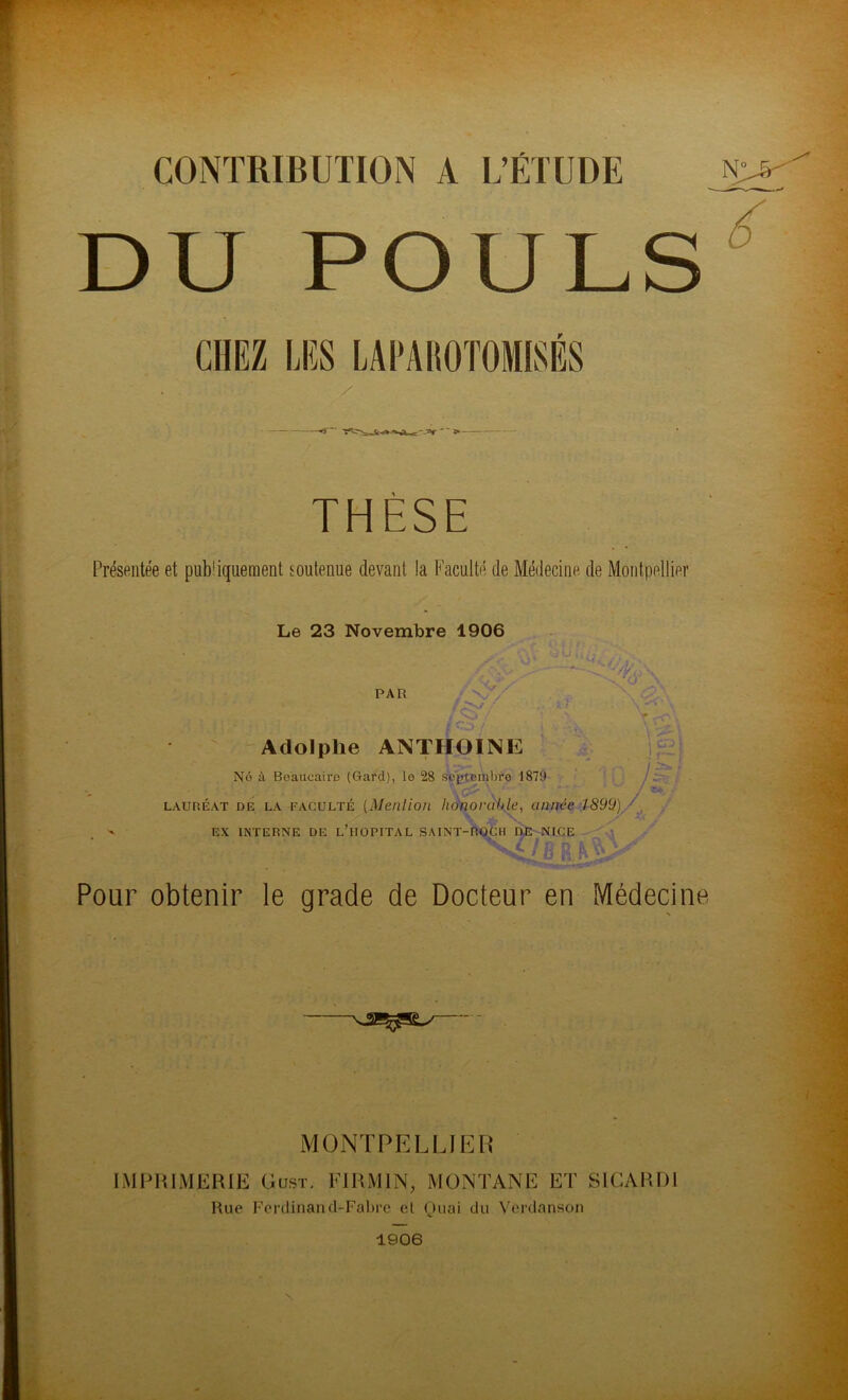 CONTRIBUTION A L’ÉTUDE DU POULS THÈSE Présentée et publiquement soutenue devant la Faculté de Médecine de Montpellier Le 23 Novembre 1906 PAR / / Adolphe ANTIIOINE No à Boaucaire (Gard), lo 28 septembre 187y T, V fo\ ii -! r- ii. i lauréat de la FACULTÉ (Mention honorable, année 1899) • ' EX INTERNE DE L’HOPITAL SAINT-ROCH DE NICE Pour obtenir le grade de Docteur en Médecine MONTPELLIER IMPRIMERIE Gust. FI RMI N, MONTANE ET SICARD1 Rue Ferdinand-Fabre et Quai du Vèrdanson 1906