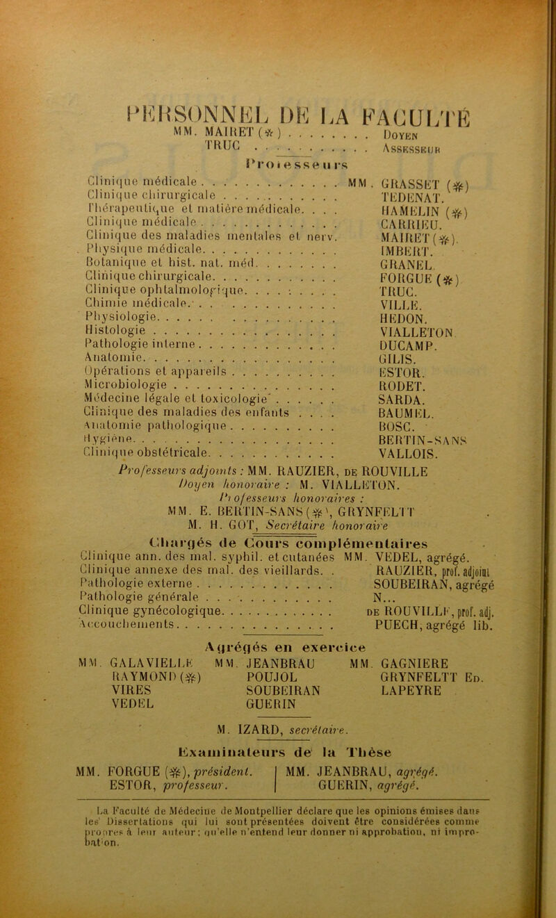 PERSONNEL DE LA MM. MAIRET (* ) TRIJG 1‘roiesseu rs FACULTÉ . Doyen . Assesskijk Clinique médicale MM. GRASSET (#) Clinique chirurgicale TEDENAT. thérapeutique et matière médicale. . . . UAMELIN (^) Clinique médicale CARRIEU. Clinique des maladies mentales et nerv. MAIRET ($fe). . Physique médicale IMBERT. Botanique et liist. nat. méd GRANEL Clinique chirurgicale FORGUE (#) Clinique ophtalmologique. ......... TRUC. Chimie médicale.- VILLE. Physiologie HEDON. Histologie VIALLETON. Pathologie interne DUCAMP. Anatomie GILdS. Opérations et appareils ESTOR. Microbiologie RODET. Médecine légale et toxicologie’ SARDA. Clinique des maladies des enfants .... BAUMEL. Anatomie pathologique BOSC. Hygiène BERTIN-SANS Clinique obstétricale VALLOIS. Professeurs adjoints : MM. RAUZIER, de ROUVILLE Doyen honoraire : M. VIALLETON. Pi o/esseurs honoraires : MM. E. BERTIN-SANS GRYNFELTT M. H. GOT, Secrétaire honoraire Chargés de Cours complémentaires Clinique ann. des mal. syphil. et cutanées MM. VEDEL, agrégé. Clinique annexe des mal. des vieillards. . RAUZIER, prof.adjoint Pathologie externe SOUBEIRAN, agrégé Pathologie générale . . N... Clinique gynécologique de ROUVILLE, prof. adj. Accouchements PUECH, agrégé lib. Agrégés en exercice MM. GALA VIELLE MM. JEANBRAU MM. GAGNIERE RAYMOND (#) POUJOL GRYNFELTT En. VIRES SOUBEIRAN LAPEYRE VEDEL GUEBIN M. IZARD, secrétaire. Examinateurs de la Thèse MM. FORGUE (3fc), président. I MM. JEANBRAU, agrégé. ESTOR, professeur. J GUERIN, agrégé. La Faculté de Médecine de Montpellier déclare que les opinions émises dans les' Dissertations qui lui sont présentées doivent être considérées comme propres à leur auteur ; uu’elle n’entend leur donner ni approbation, ni impro- baton.