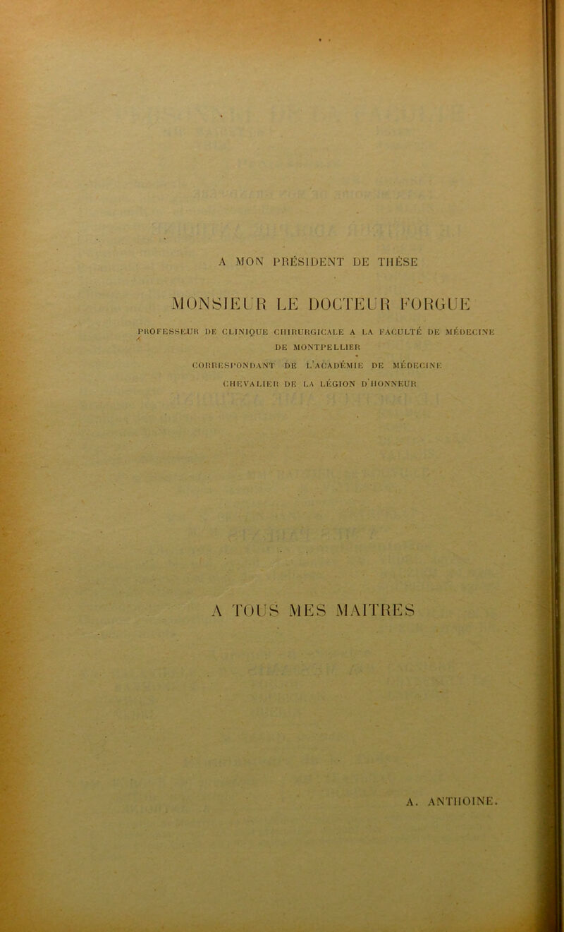 A MON PRÉSIDENT DE THÈSE MONSIEUR LE DOCTEUR FORGUE PROFESSEUR DE CLINIQUE CHIRURGICALE A LA FACULTÉ DE MÉDECINE DE MONTPELLIER CORRESPONDANT DE L’ACADÉMIE DE MÉDECINE CHEVALIER DE LA LÉGION D’HONNEUR A TOUS MES MAITRES