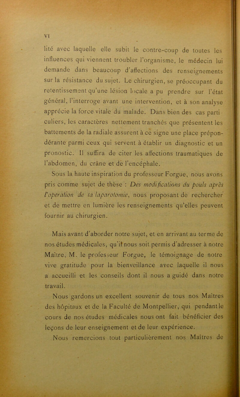 VI lité avec laquelle elle subit le contre-coup de toutes les influences qui viennent troubler l’organisme, le médecin lui demande dans beaucoup d affections des renseignements sur la résistance du sujet. Le chirurgien, se préoccupant du retentissement qu’une lésion locale a pu prendre sur l’état général, l’interroge avant une intervention, et à son analyse apprécie la force vitale du malade. Dans bien des cas parti culiers, les caractères nettement tranchés que présentent les battements de la radiale assurent à ce signe une place prépon- dérante parmi ceux qui servent à établir un diagnostic et un pronostic. Il suffira de citer les affections traumatiques de l’abdomen, du crâne et de l’encéphale. Sous la haute inspiration du professeur Forgue, nous avons pris comme sujet de thèse : Des modifications du pouls après l'operation de la laparotomie, nous proposant de rechercher et de mettre en lumière les renseignements qu’elles peuvent fournir au chirurgien. Mais avant d’aborder notre sujet, et en arrivant au terme de nos études médicales, qu’il nous soit permis d’adresser à notre Maître, M. le professeur Forgue, le témoignage de notre vive gratitude pour la bienveillance avec laquelle il nous a accueilli et les conseils dont il nous a guidé dans notre travail. Nous gardons un excellent souvenir de tous nos Maîtres des hôpitaux et de la Faculté de Montpellier, qui pendant le cours de nos études médicales nous ont fait bénéficier des leçons de leur enseignement et de leur expérience. Nous remercions tout particulièrement nos Maîtres de