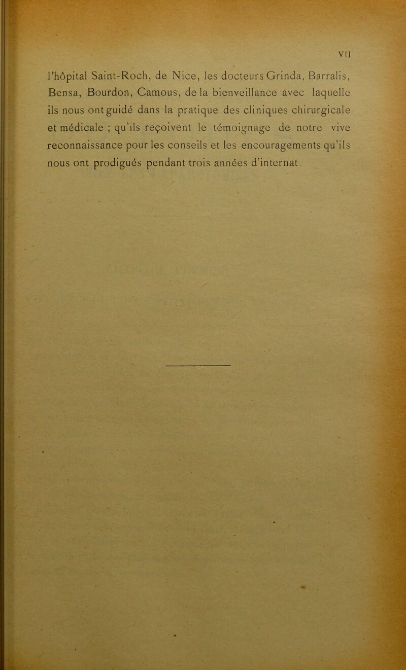 l’hôpital Saint-Roch, de Nice, les docteurs Grinda, Barralis, Bensa, Bourdon, Camous, delà bienveillance avec laquelle ils nous ontguidé dans la pratique des cliniques chirurgicale et médicale ; qu’ils reçoivent le témoignage de notre vive reconnaissance pour les conseils et les encouragements qu’ils nous ont prodigués pendant trois années d’internat.