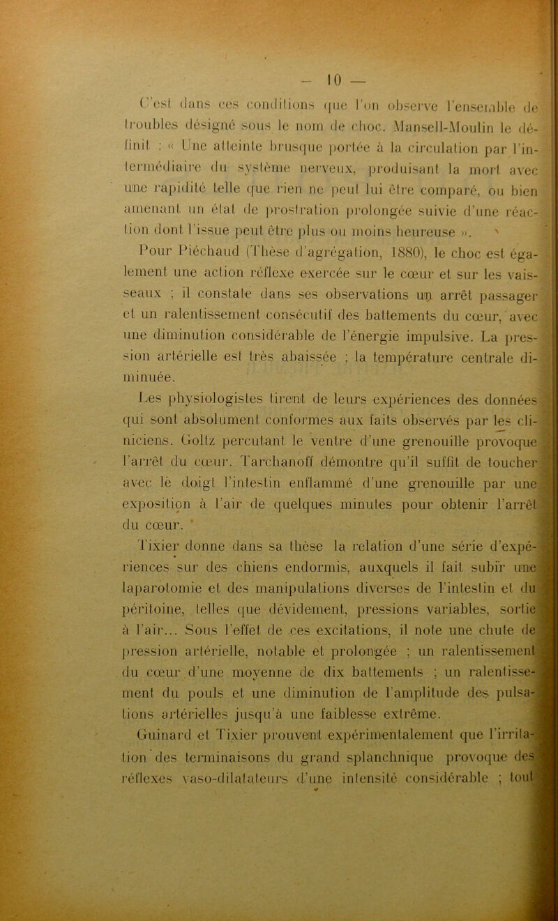 Lest dans cés condilions (j11e l’on observe I ensemble de I roubles désigné sous le nom de choc. Mansell-Moulin le dé- ffidt : (( bine aIteinte brusque portée à la circulation par l'in- termédiaire du système nerveux, produisant la mort avec une rapidité telle que rien ne peut lui être comparé, ou bien amenant, un état de prostration prolongée suivie d’une réac- tion dont l’issue peut être plus ou moins heureuse ». Pour Piéehaud (Thèse d’agrégation, 1880), le choc est éga- lement une action réflexe exercée sur le cœur et sur les vais- seaux ; il constate dans ses observations un arrêt passager et un ralentissement consécutif des battements du cœur, avec une diminution considérable de l’énergie impulsive. La pres- sion artérielle est très abaissée ; la température centrale di- minuée. Les physiologistes tirent de leurs expériences des données qui sont absolument conformes aux faits observés par les cli- niciens. Goltz percutant le ventre d’une grenouille provoque l’arrêt du cœur. Tarchanoff démontre qu’il suffit de toucher avec lè doigt l’intestin enflammé d’une grenouille par une exposition à l’air de quelques minutes pour obtenir l’arrêt du cœur. Tixier donne dans sa thèse la relation d’une série d’expé- riences sur des chiens endormis, auxquels il fait subir une laparotomie et des manipulations diverses de l’intestin et du péritoine, telles que dévidement, pressions variables, sortie à l’air... Sous l’effet de ces excitations, il note une chute de pression artérielle, notable et prolongée ; un ralentissement du cœur d’une moyenne de dix battements ; un ralentisse- ment du pouls et une diminution de l’amplitude des pulsa- tions artérielles jusqu’à une faiblesse extrême. Guinard et Tixier prouvent expérimentalement que l’irrita- tion des terminaisons du grand splanchnique provoque clés réflexes vaso-dilatateurs d’une intensité considérable ; tout