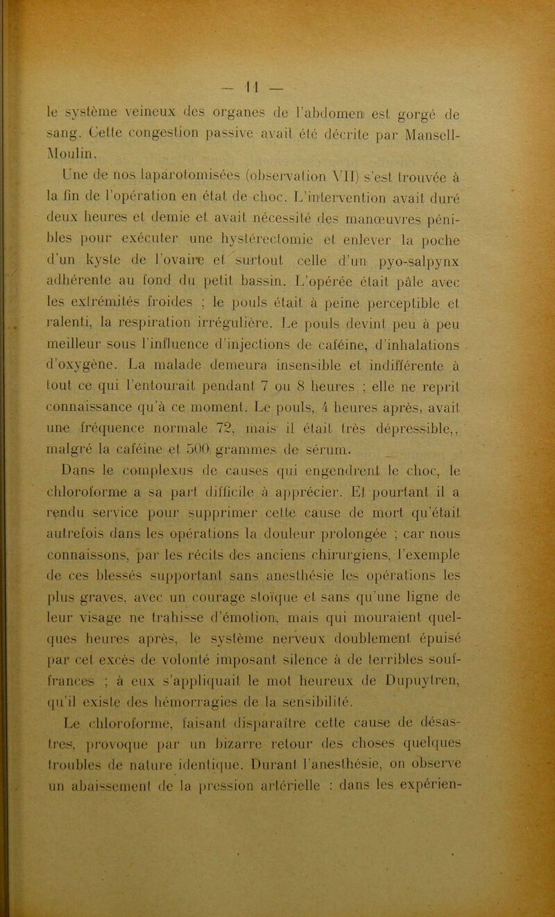 le système veineux des organes de l'abdomen est gorgé de sang. Cette congestion passive avait élc décrite par Mansell- Moulin. Une de nos laparotomisées (observation VII) s’est trouvée à la fin de l’opération en état de choc. L'intervention avait duré deux heures et demie et avait nécessité des manœuvres péni- bles pour exécuter une hystérectomie et enlever la poche d’un kyste de l’ovaire et surtout celle d’un pyo-salpynx adhérente au fond du petit bassin. L’opérée était pâle avec les extrémités froides ; le pouls était à peine perceptible et ralenti, la respiration irrégulière. Le pouls devint peu à peu meilleur sous l'influence d’injections de caféine, d’inhalations d’oxygène. La malade demeura insensible et indifférente à tout ce qui l’entourait pendant 7 ou 8 heures ; elle ne reprit connaissance qu’à ce. moment. Le pouls, 4 heures après, avait, une fréquence normale 72, mais il était très dépressible,, malgré la caféine et 500 grammes de sérum. Dans le complexes de causes qui engendrent le choc, le chloroforme a sa part difficile à apprécier. Et pourtant il a rendu service pour supprimer cette cause de mort qu’était autrefois dans les opérations la douleur prolongée ; car nous connaissons, par les récits dès anciens chirurgiens, l’exemple de ces blessés supportant sans anesthésie les opérations les plus graves, avec un courage stoïque et sans qu’une ligne de leur visage ne trahisse d’émotion, mais qui mouraient quel- ques heures après, le système nerveux doublement épuisé par cet excès de volonté imposant silence à de terribles souf- frances ; à eux s’appliquait le mol heureux de Dupuytren, qu’il existe des hémorragies de la sensibilité. Le chloroforme, faisant disparaître cette cause de désas- tres, provoque par un bizarre retour des choses quelques troubles de nature identique. Durant l'anesthésie, on observe uu abaissement de la pression artérielle : dans les expérien-