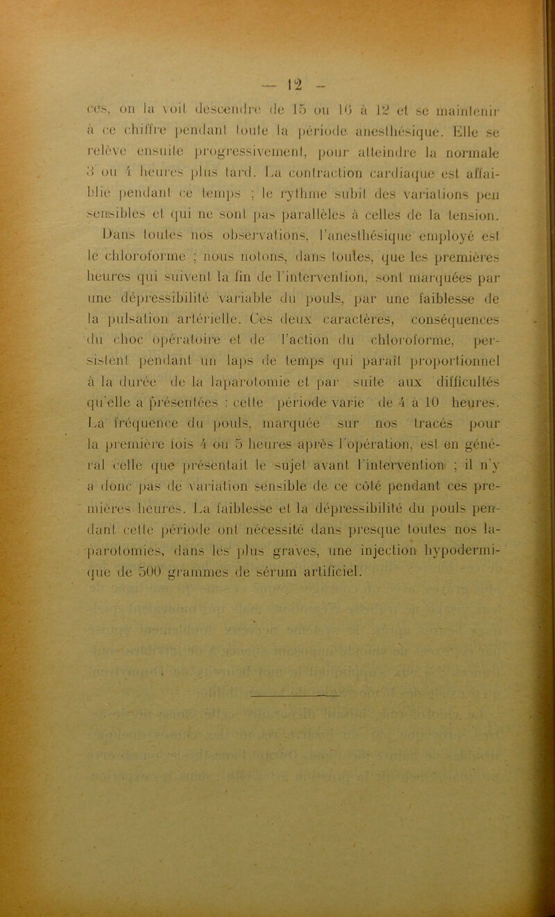 CCS, ou la voit, descendre de 15 ou 1.6 à 12 el se maintenir a ce chiIIre pendant toute la période anesthésique. Elle se relève ensuite progressivement, pour atteindre la normale <> ou i. heures plus tard. La contraction cardiaque est affai- blie pendant ce temps ; le rythme subit des variations peu sensibles et qui ne sont pas parallèles à celles de la tension. Dans toutes nos observations, l’anesthésique employé est le chloroforme ; nous notons, dans toutes, que les premières heures qui suivent la fin de l'intervention, sont marquées par une dépressibiJité variable du pouls, par une faiblesse de la pulsation artérielle. Ces deux caractères, conséquences du choc opératoire et de l’action du chloroforme, per- sistent pendant un laps de temps qui paraît proportionnel à la durée de la laparotomie et par suite aux difficultés qu elle a présentées : cette période varie de 4 à 10 heures. La fréquence du pouls, marquée sur nos tracés pour la première fois 4 ou 5 heures après l'opération, esl en géné- ral celle que présentait le sujet avant l'intervention ; il n’y a donc pas de variation sensible de ce coté pendant ces pre- mières heures. La faiblesse et la dépressibilité du pouls pen- dant celle période ont nécessité dans presque toutes nos la- parotomies, dans les plus graves, une injection hypodermi- que de 500 grammes de sérum artificiel.