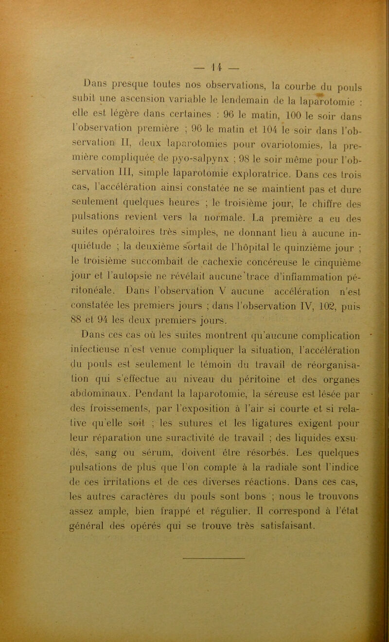 Dans presque toutes nos observations, la courbe du pouls subit une ascension variable le lendemain de la laparotomie : elle est légère dans certaines : 96 le matin, 100 le soir dans l’observation première ; 96 le matin et 104 le soir dans l'ob- serva tioni II, deux laparotomies pour ovariotomies, la pre- mière compliquée de pyo-salpynx ; 98 le soir même pour l’ob- servation III, simple laparotomie exploratrice. Dans ces trois cas, 1 accélération ainsi constatée ne se maintient pas et dure seulement quelques heures ; le troisième jour, le chiffre des pulsations revient vers la normale. La première a eu des suites opératoires très simples, ne donnant lieu à aucune in- quiétude ; la deuxième sortait de l’hôpital le quinzième jour ; le troisième succombait de cachexie concéreuse le cinquième jour et l’auLopste ne révélait aucune‘trace d’inflammation pé- ritonéale. Dans l’observation V aucune accélération n’est constatée les premiers jours ; dans l’observation IV, 102, puis 88 et 94 les deux premiers jours. Dans ces cas où les suites montrent qu’aucune complication infectieuse n’est venue compliquer la situation, l’accélération du pouls est seulement le témoin du travail de réorganisa- tion qui s’effectue au niveau du péritoine et des organes abdominaux. Pendant la laparotomie, la séreuse est lésée par des froissements, par l'exposition à l’air si courte et si rela- tive quelle soit ; les sutures et les ligatures exigent pour leur réparation une suractivité de travail ; des liquides exsu- dés, sang ou sérum, doivent être résorbés. Les quelques pulsations de plus que l’on compte à la radiale sont l’indice de ces irritations et de ces diverses réactions. Dans ces cas, les autres caractères du pouls sont bons ; nous le trouvons assez ample, bien frappé et régulier. Il correspond à l’état général des opérés qui se trouve très satisfaisant.