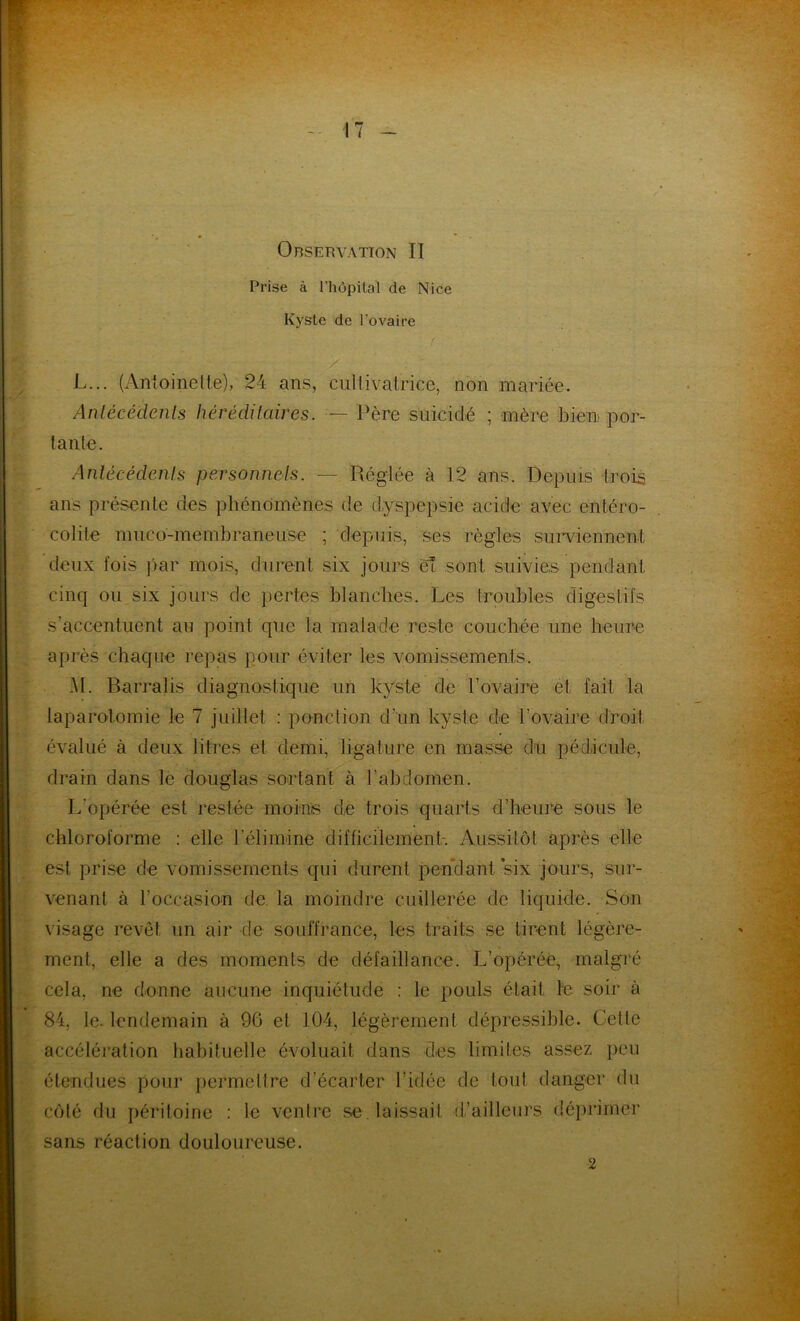 Observation II Prise à l’hôpital de Nice Kyste de l’ovaire L. .. (Antoinette), 24 ans, cultivatrice, non mariée. Antécédents héréditaires. — Père suicidé ; mère bien por- tante. Antécédents personnels. ----- Réglée à 12 ans. Depuis trois ans présente des phénomènes de dyspepsie acide avec entéro- colite muco-membraneuse ; depuis, ses règles surviennent deux fois par mois, durent six jours et sont suivies pendant cinq ou six jours de pertes blanches. Les troubles digestifs s’accentuent au point que la malade reste couchée une heure après chaque repas pour éviter les vomissements. M. Barralis diagnostique un kyste de l’ovaire et fait la laparotomie le 7 juillet : ponction d’un kyste de l’ovaire droit évalué à deux litres et demi, ligature en masse du pédicule, drain dans le douglas sortant à l’abdomen. L'opérée est restée moins de trois quarts d’heure sous le chloroforme : elle l’élimine difficilement-. Aussitôt après elle est prise de vomissements qui durent pendant six jours, sur- venant à l’occasion de la moindre cuillerée de liquide. Son visage revêt un air de souffrance, les traits se tirent légère- ment, elle a des moments de défaillance. L’opérée, malgré cela, ne donne aucune inquiétude : le pouls était le soir à 84, le. lendemain à 96 et 104, légèrement dépressible. Cette accélération habituelle évoluait dans des limites assez peu étendues pour permettre d’écarter l’idée de tout danger du côté du péritoine : le ventre se laissait d’ailleurs déprimer sans réaction douloureuse. 2