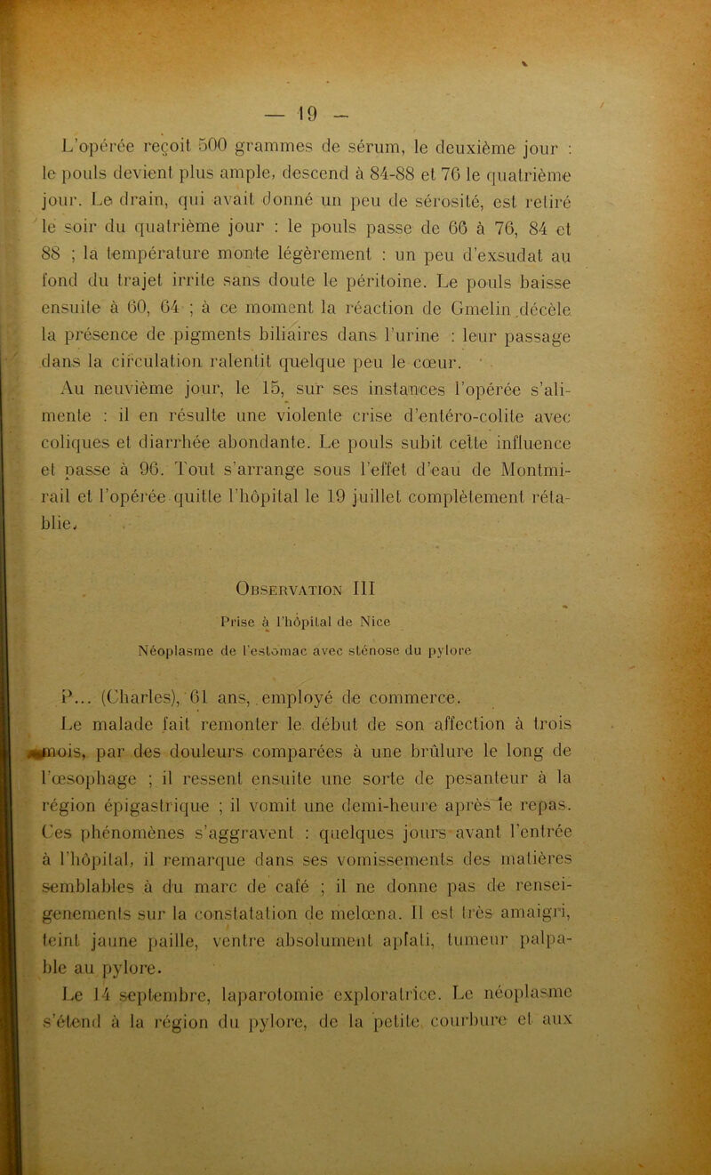 v L’opérée reçoit 500 grammes de sérum, le deuxième jour : le pouls devient plus ample, descend à 84-88 et 76 le quatrième jour. Le drain, qui avait donné un peu de sérosité, est retiré le soir du quatrième jour : le pouls passe de 66 à 76, 84 et 88 ; la température monte légèrement : un peu d’exsudat au fond du trajet irrite sans doute le péritoine. Le pouls baisse ensuite à 60, 64 ; à ce moment la réaction de Gmelin décèle, la présence de pigments biliaires dans l’urine : leur passage dans la circulation ralentit quelque peu le cœur. ' Au neuvième jour, le 15, sur ses instances l’opérée s’ali- mente : il en résulte une violente crise d’entéro-colite avec coliques et diarrhée abondante. Le pouls subit cette influence et passe à 96. Tout s’arrange sous l’effet d’eau de Montrai- rail et l’opérée quitte l’hôpital le 19 juillet complètement réta- blie. Observation 111 « Prise à l’hôpilal de Nice Néoplasme de l’estomac avec sténose du pylore P... (Charles), 61 ans, .employé de commerce. Le malade lait remonter le début de son affection à trois 4*mois, par des douleurs comparées à une brûlure le long de l’œsophage ; il ressent ensuite une sorte de pesanteur à la région épigastrique ; il vomit une demi-heure après le repas. Ces phénomènes s’aggravent : quelques jours avant Centrée à l’hôpital, il remarque dans ses vomissements des matières semblables à du marc de café ; il ne donne pas de rensei- geneinenls sur la constatation de melœna. Il est très amaigri, teint jaune paille, ventre absolument aplati, tumeur palpa- ble au pylore. Le 14 septembre, laparotomie exploratrice. Le néoplasme s’étend à la région du pylore, de la petite courbure et aux