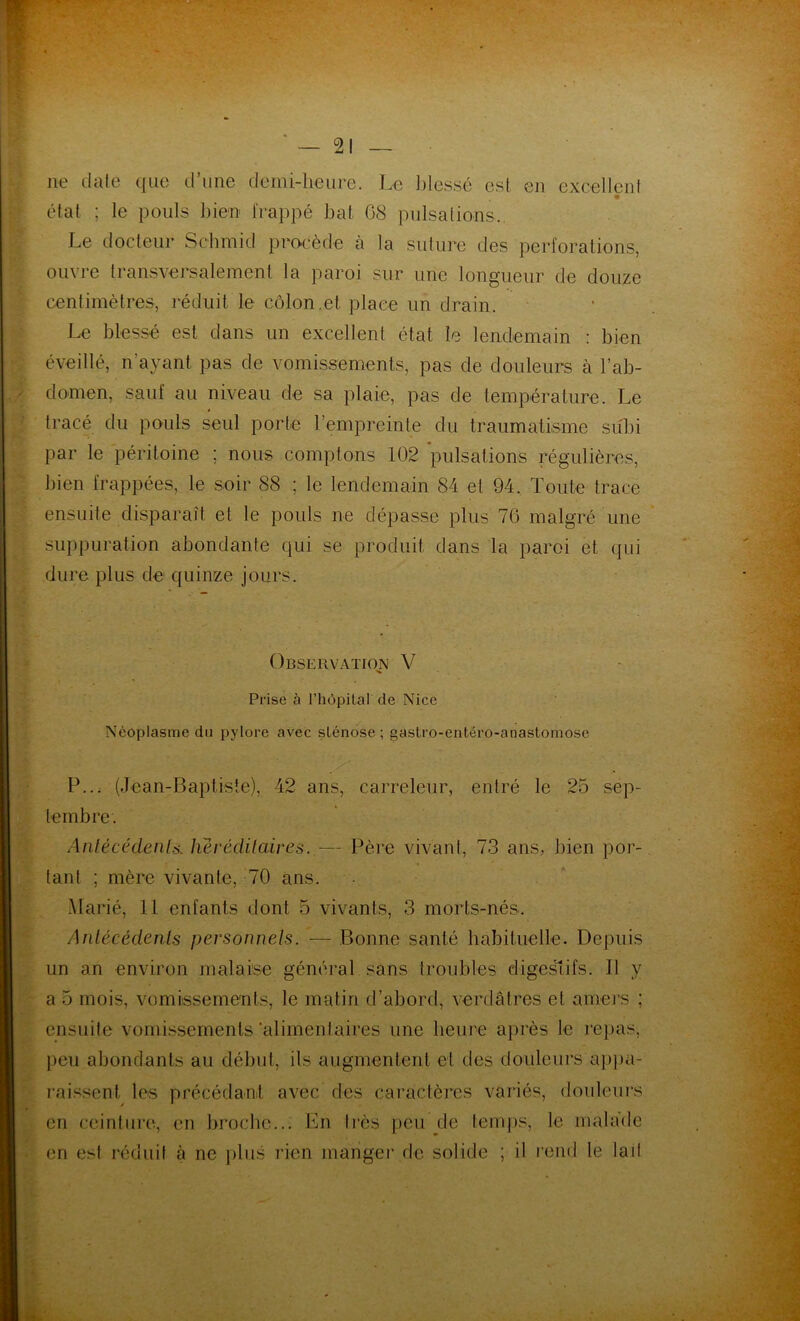 ne date que d’une demi-heure. Le blessé esl en excellent état ; le pouls bien frappé bal 08 pulsations. Le docteur Schmid procède à ta suture des perforations, ouvre transversalement la paroi sur une longueur de douze centimètres, réduit le côlon.et place un drain. Le blessé est dans un excellent état le lendemain : bien éveillé, n’ayant pas de vomissements, pas de douleurs à l’ab- domen, sauf au niveau de sa plaie, pas de température. Le tracé du pouls seul porte l’empreinte du traumatisme subi par le péritoine ; nous comptons 102 'pulsations régulières, bien frappées, le soir 88 ; le lendemain 84 et 94. Toute trace ensuite disparaît et le pouls ne dépasse plus 76 malgré une suppuration abondante qui se produit dans la paroi et qui dure plus de quinze jours. Observation V Prise à l'hôpital de Nice Néoplasme du pylore avec slénose ; gastro-entéro-anastomose P... (Jean-Baptiste), 42 ans, carreleur, entré le 25 sep- tembre. Antécédents, héréditaires. — Père vivant, 73 ans, bien por- tant ; mère vivante, 70 ans. Marié, 11 enfants dont 5 vivants, 3 morts-nés. Antécédents personnets. — Bonne santé habituelle. Depuis un an environ malaise général sans troubles digestifs. Il y a 5 mois, vomissements, le matin d’abord, verdâtres et amers ; ensuite vomissements‘alimentaires une heure après le repas, peu abondants au début, ils augmentent et des douleurs appa- raissent les précédant avec des caractères variés, douleurs en ceinture, en broche... En très peu de temps, le malade en est réduit à ne plus rien manger de solide ; il rend le lait