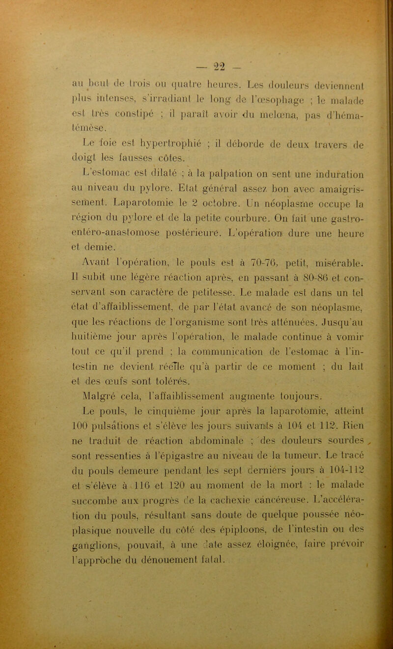 — °2°2 an boni de trois ou quatre heures. Les douleurs deviennent plus intenses, s’irradiant le long de l’œsophage ; le malade est très constipé ; il paraît avoir du melœn.a, pas d’héma- témèse. Le foie est hypertrophié ; il déborde de deux travers de doigt les fausses côtes. L’estomac est dilaté ; à la palpation on sent une induration au niveau du pylore. Etat, général assez bon avec amaigris- sement. Laparotomie le 2 octobre. Un néoplasme occupe la région du pylore et de la petite courbure. On fait une gastro- entéro-anastomose postérieure. L’opération dure une heure et demie. Avant l’opération, le pouls est à 70-76, petit, misérable. 11 subit une légère réaction après, en passant à 80-86 et con- servant son caractère de petitesse. Le malade est dans un tel état d’affaiblissement, de par l’état avancé de son néoplasme, que les réactions de l’organisme sont très atténuées. Jusqu’au huitième jour après l’opération, le malade continue à vomir tout ce qu’il prend ; la communication de l’estomac à l'in- testin ne devient réelle qu’à partir de ce moment ; du lait et des œufs sont tolérés. Malgré cela, l'affaiblissement augmente toujours. Le pouls, le cinquième jour après la laparotomie, atteint 100 pulsations et s’élève les jours suivants à 104 et 112. Rien ne traduit de réaction abdominale ; des douleurs sourdes „ sont ressenties à l’épigastre au niveau de la tumeur. Le tracé du pouls demeure pendant les sept derniers jours à 104-112 et s’élève à 116 et 120 au moment de la mort : le malade succombe aux progrès de la cachexie cancéreuse. L’accéléra- tion du pouls, résultant sans doute de quelque poussée néo- plasique nouvelle du côté des épiploons, de 1 intestin ou des ganglions, pouvait, à une 'ale assez éloignée, faire prévoir l’approche du dénouement fatal. I