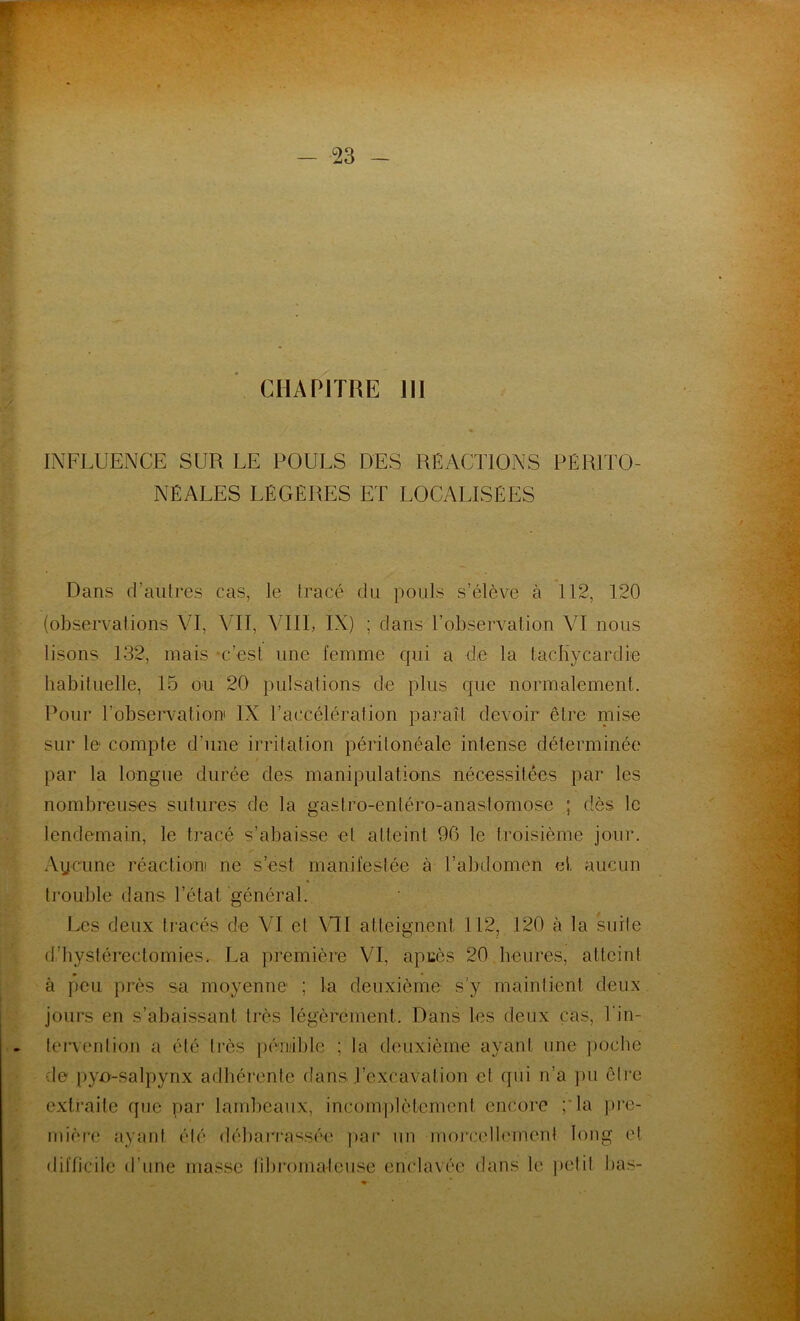 CHAPITRE 111 INFLUENCE SUR LE POULS DES RÉACTIONS PÉRITO- NÉALES LÉGÈRES ET LOCALISÉES Dans d’autres cas, le tracé du pouls s’élève à 112, 120 (observations VL VIT, VIII, IX) ; dans l’observation VI nous lisons 132, mais -c’est une femme qui a de la tachycardie habituelle, 15 ou 20 pulsations de plus que normalement. Pour l'observation IX l’accélération paraît devoir être îpise sur le compte d’une irritation péritonéale intense déterminée par la longue durée des manipulations nécessitées par les nombreuses sutures de la gastro-enléro-anastomose ; dès le lendemain, le tracé s’abaisse et atteint 90 le troisième jour. Aycune réaction ne sest manifestée à l’abdomen et aucun trouble dans l’état général. Les deux tracés de VI et VU atteignent 112, 120 à la suite d’hystérectomies. La première VI, apcès 20 heures, atteint à peu près sa moyenne ; la deuxième s'y maintient deux jours en s’abaissant très légèrement. Dans les deux cas, l'in- tervention a été très pénible ; la deuxième ayant une poche le pyo-salpynx adhérente (tans l’excavation et qui n’a pu être extraite que par lambeaux, incomplètement encore ;*la pre- mière ayant été débarrassée par un morcellement long et difficile d’une masse fibromateuse enclavée dans le petit lias-