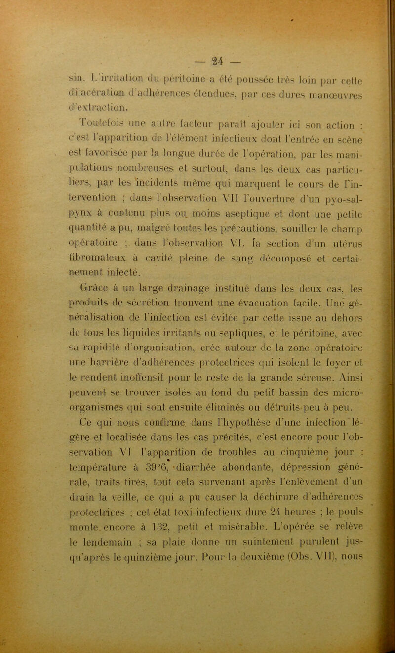 sin. L’irrilalion du péritoine a été poussée très loin par cette dilacération d adhérences étendues, par ces dures manœuvres d’extraction. I outcfois une autre facteur paraît ajouter ici son action : c est 1 apparition.de l élément infectieux dont l’entrée en scène est favorisée par la longue durée de l’opération, par les mani- pulations nombreuses et surtout, dans les deux cas particu- liers, par les incidents même qui marquent le cours de Fin- tervention ; dans l’observation VII l’ouverture d’un pyo-sal- pvnx à contenu plus ou moins aseptique et dont une petite quantité a pu, malgré toutes les précautions, souiller le champ opératoire ; dans l’observation VI, fa section d’un utérus fibromateux à cavité pleine de sang décomposé et certai- nement infecté. Grâce à un large drainage institué dans les deux cas, les produits de sécrétion trouvent une évacuation facile. Une gé- néralisation de l'infection est évitée par celle issue au dehors de tous les liquides irritants ou septiques, et le péritoine, avec sa rapidité d’organisation, crée autour de la zone opératoire une barrière d’adhérences protectrices qui isolent le foyer et le rendent inoffensif pour le reste de la grande séreuse. Ainsi peuvent se trouver isolés au fond du petit bassin des micro- organismes qui sont ensuite éliminés ou détruits peu à peu. Ce qui nous confirme dans l’hypothèse d’une infection lé- gère et localisée dans les cas précités, c’est encore pour l’ob- servation VI l’apparition de troubles au cinquième jour : température à 39°6, ‘diarrhée abondante, dépression géné- rale, traits tirés, tout cela survenant apres l’enlèvement d’un drain la veille, ce qui a pu causer la déchirure d’adhérences protectrices ; cel étal loxi-infectieux dure 24 heures ; le pouls monte encore à 132, petit et misérable. L’opérée se relève le lendemain ; sa plaie donne un suintement purulent jus- qu’après le quinzième jour. Pour la deuxième (Obs. VII), nous