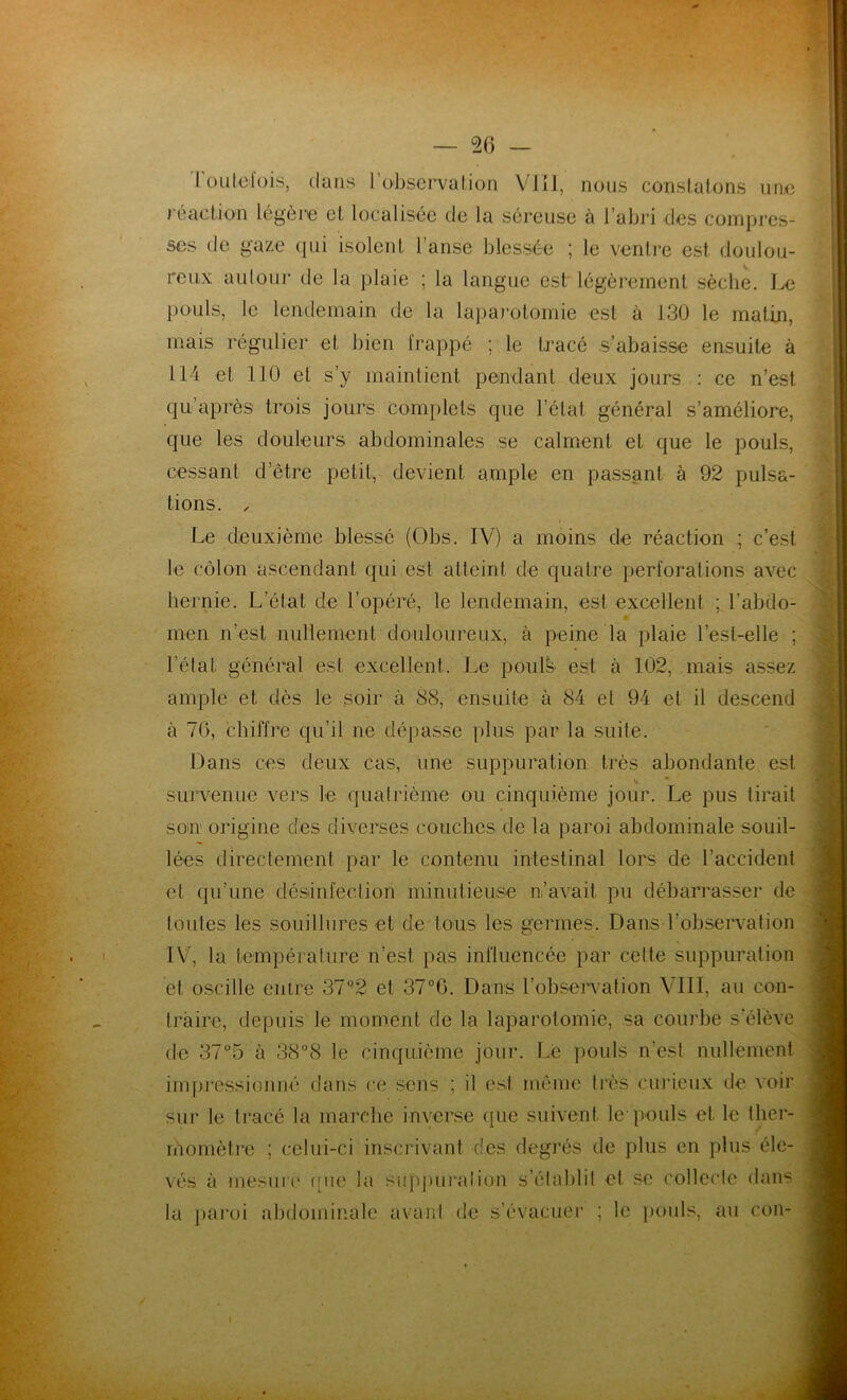 Toutefois, dans l’observation VIII, nous constatons une réaction légère et localisée de la séreuse à l’abri des compres- ses de gaze qui isolent l’anse blessée ; le ventre est doulou- reux autour de la plaie ; la langue est légèrement sèche. Le pouls, le lendemain de la laparotomie est à 130 le matin, mais régulier et bien frappé ; le tracé s’abaisse ensuite à 114 et 110 et s’y maintient pendant deux jours : ce n’est qu’après trois jours complets que l’état général s’améliore, que les douleurs abdominales se calment et que le pouls, cessant d’être petit, devient ample en passant à 92 pulsa- tions. , Le deuxième blessé (Obs. IV) a moins de réaction ; c’est le côlon ascendant qui est atteint de quatre perforations avec hernie. L’état de l’opéré, le lendemain, est excellent ; l'abdo- men n’est nullement douloureux, à peine la plaie l’esl-elle ; l’étal général est excellent. Le pouls est à 102, mais assez ample et dès le soir à 88, ensuite à 84 et 94 et il descend à 70, chiffre qu’il ne dépasse plus par la suite. Dans ces deux cas, une suppuration très abondante est survenue vers le quatrième ou cinquième jour. Le pus tirait son origine des diverses couches de la paroi abdominale souil- lées directement par le contenu intestinal lors de l’accident et qu’une désinfection minutieuse n’avait, pu débarrasser de toutes les souillures et de tous les germes. Dans l'observation IV, la température n’est pas influencée par cette suppuration et oscille entre 37°2 et 37°6. Dans l’observation VIII, au con- traire, depuis le moment de la laparotomie, sa courbe s’élève de 37°5 à 38°8 le cinquième jour. Le pouls n’est nullement impressionné dans ce sens ; il est même très curieux de voir sur le tracé la marche inverse que suivent le pouls et le ther- momètre ; celui-ci inscrivant des degrés de plus en plus éle- vés à mesure rrne la suppuration s’établit et se collecte dans la paroi abdominale avant de s’évacuer ; le pouls, au con-