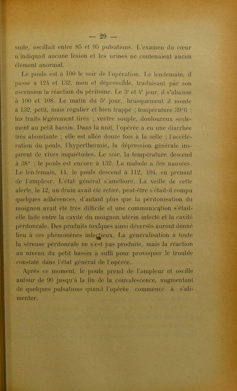 suite, oscillait entre 85 et 95 pulsations. L’examen du cœur n’indiquait aucune lésion et les urines ne contenaient aucun élément anormal. Le pouls est à 100 le soir de l’opération. Le lendemain, il passe à 124 et 132, mou et dépressible, traduisant par son ascension la réaction du péritoine. Le 3e et 4e jour, il s'abaisse à 100 et 108. Le matin du 5e jour, brusquement il monte à 132, petit, mais régulier et bien, frappé ; température 39°6 ; les traits légèrement tirés ; ventre souple, douloureux seule- ment au petit bassin. Dans la nuit, l’opérée a eu une diarrhée très abondante ; elle est allée douze fois à la selle ; l’accélé- ration du pouls, b hyperthermie, la dépression générale ins- pirent de vives inquiétudes. Le soir, la température descend à 38° ; le pouls est encore à 132. La malade a dieisi nausées. Le lendemain, 14, le pouls descend à 112, 104, en prenant de l’ampleur. L’état général s’améliore. La veille de cette alerte, le 12, un drain avait été retiré, peut-être s’était-il rompu quelques adhérences, d’autant plus que la péritonisation du moignon avait été très difficile et une communicqtion s’était- elle faite entre la cavité du moignon utérin infecté et la cavité péritonéale. Des produits toxiques ainsi déversés auront donné lieu à ces phénomènes infej^ieux. La généralisation à toute la séreuse péritonéale ne s’est pas produite, mais la réaction au niveau du petit bassin a suffi pour provoquer le trouble constaté dans l’état général de l’opérée. Après ce moment, le pouls prend de l’ampleur et oscille autour de 90 jusqu’à la fin de la convalescence, augmentant de quelques pulsations quand l’opérée commence à s’ali- menter.