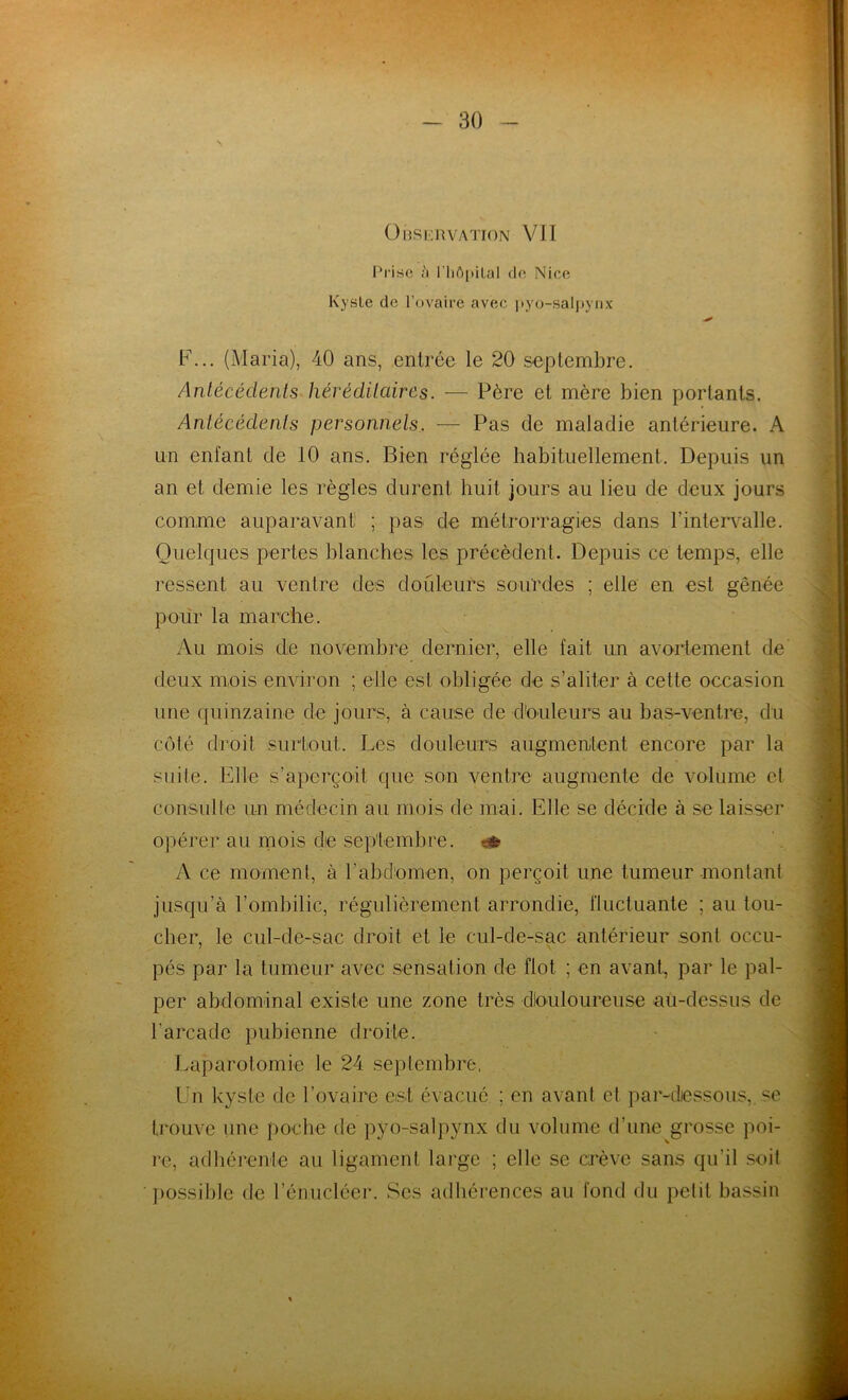 N Observation VII Prise à l’hôpital de Nice Kyste de l’ovaire avec pyo-salpynx F... (Maria), 40 ans, entrée le 20 septembre. Antécédents héréditaires. — Père et mère bien portants. Antécédents personnels. — Pas de maladie antérieure. A un entant de tO ans. Bien réglée habituellement. Depuis un an et demie les règles durent huit jours au lieu de deux jours comme auparavant ; pas de métrorragies dans l’intervalle. Quelques pertes blanches les précèdent. Depuis ce temps, elle ressent au ventre des douleurs sourdes ; elle en est gênée pour la marche. Au mois de novembre dernier, elle fait un avortement de deux mois environ ; elle est obligée de s’aliter à cette occasion une quinzaine de jours, à cause de douleurs au bas-ventre, du côté droit surtout. Les douleurs augmentent encore par la suite. Elle s’aperçoit que son ventre augmente de volume et consulte un médecin au mois de mai. Elle se décide à se laisser opérer au mois die septembre. •_-& A ce moment, à l'abdomen, on perçoit une tumeur montant jusqu’à l’ombilic, régulièrement arrondie, fluctuante ; au tou- cher, le cul-de-sac droit et le cul-de-sac antérieur sont occu- pés par la tumeur avec sensation de flot ; en avant, par le pal- per abdominal existe une zone très dlouloureuse au-dessus de l’arcade pubienne droite. Laparotomie le 24 septembre, Un kyste de l’ovaire est évacué ; en avant et par-dessous,, se trouve une poche de pyo-salpynx du volume d’une grosse poi- re, adhérente au ligament large ; elle se crève sans qu'il soit possible de l’énucléer. Ses adhérences au fond du petit bassin