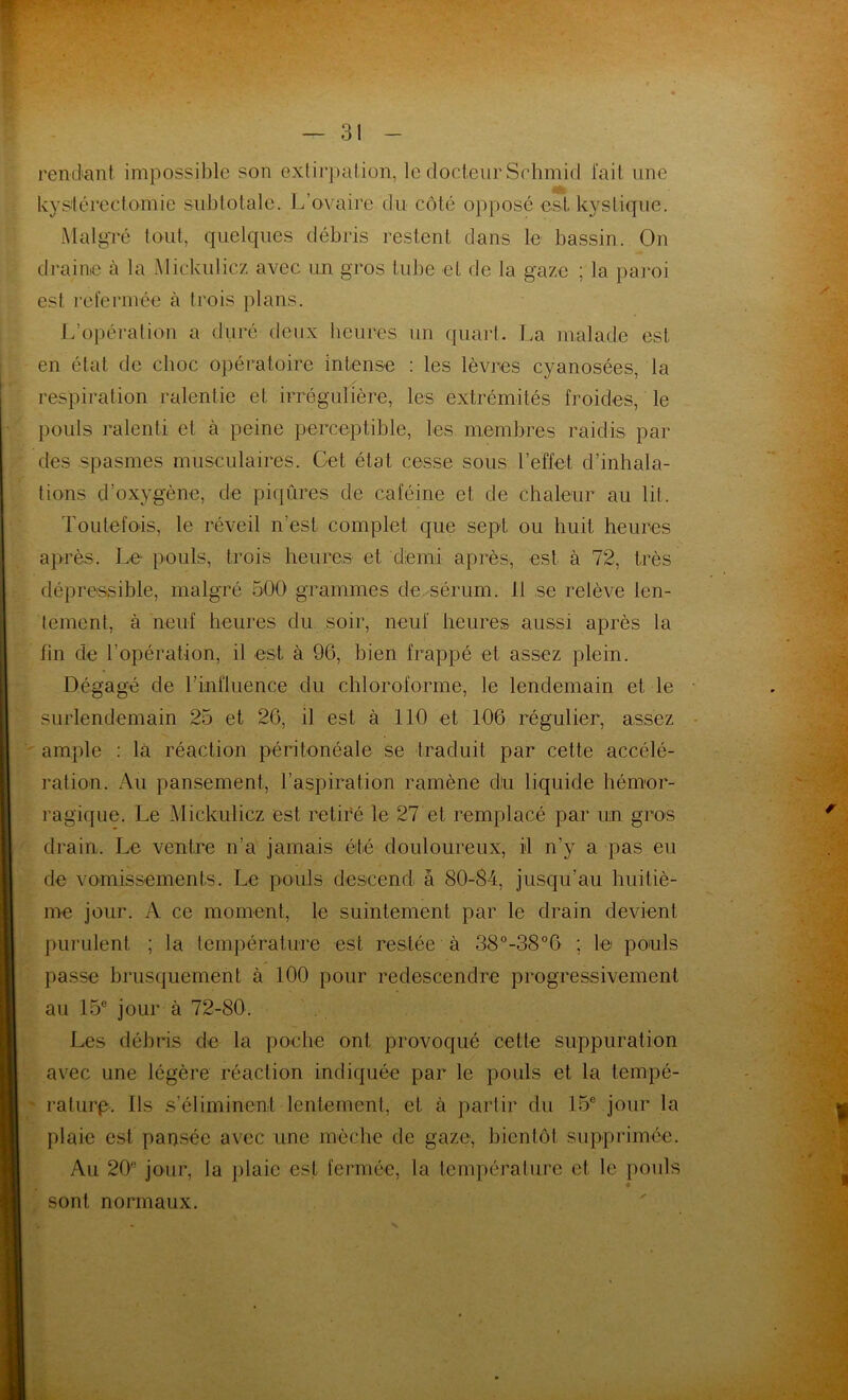 rendant impossible son extirpation, le docteur Schmid fait une hystérectomie subtotale. L’ovaire du côté opposé est kystique. Malgré tout, quelques débris restent dans le bassin. On draine à la Mickulicz avec un gros tube et de la gaze ; la paroi es! refermée à trois plans. L’opération a duré deux heures un quart. La malade est en état de choc opératoire intense : les lèvres cyanosées, la respiration ralentie et irrégulière, les extrémités froides, le pouls ralenti et à peine perceptible, les membres raidis par des spasmes musculaires. Get état cesse sous l’effet d’inhala- tions d’oxygène, de piqûres de caféine et de chaleur au lit. Toutefois, le réveil n’est complet que sept ou huit heures après. Le pouls, trois heures et demi après, est à 72, très dépressible, malgré 500 grammes de sérum. 11 se relève len- tement, à neuf heures du soir, neuf heures aussi après la fin de l’opération, il est à 96, bien frappé et assez plein. Dégagé de l’influence du chloroforme, le lendemain et le surlendemain 25 et 26, il est à 110 et 106 régulier, assez ample : là réaction péritonéale se traduit par celle accélé- ration. Au pansement, l’aspiration ramène du liquide hémor- ragique. Le Mickulicz est retiré le 27 et remplacé par un gros drain. Le ventre n’a jamais été douloureux, il n’y a pas eu de vomissements. Le pouls descend à 80-84, jusqu’au huitiè- me jour. A ce moment, le suintement par le drain devient purulent ; la température est restée à 38°-38°6 ; le pouls passe brusquement à 100 pour redescendre progressivement au 15e jour à 72-80. Les débris de la poche ont provoqué cette suppuration avec une légère réaction indiquée par le pouls et la tempé- rature. Ils s’éliminent lentement, et à partir du 15e jour la plaie est pansée avec une mèche de gaze, bientôt supprimée. Au 20^ jour, la plaie est fermée, la température et le poids sont normaux.