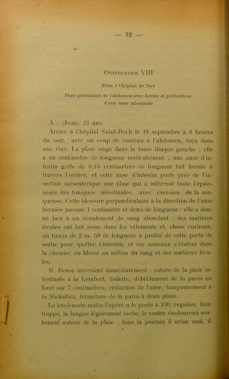 Prise à l'hôpilal de Nice Plaie pénétrante de l’abdomen avec hernie et perforation d’une anse intestinale A... (Jean), 21 ans. Arrive à l’hôpital Saint-Roch le 18 septembre à 8 heures clu soir, avec un coup de couteau à l’abdomen, reçu dans tine rixe. La plaie siège dans la fosse iliaque gauche ; elle a un centimètre- de longueur verticalement ; une anse d’in- testin grêle de 0,15 centimètres de longueur fait hernie à travers l’orifice, et cette anse d’intestin porte près de l’in- sertion mésentérique une plaie qui a intéressé toute l’épais- se urs des tuniques intestinales, avec éversion de la mu- queuse. Cette blessure perpendiculaire à la direction de l’anse herniée mesure 1 centimètre et demi de longueur : elle a don- né lieu à un écoulement de sang abondant ; des matières fécales ont fait issue dans les vêtements et, chose curieuse, un tœnia de 2 m. 50 de longueur a profité de cette porte de sortie pour quitter l’intestin, et ses anneaux s’étalent dans la chemise du blessé au milieu du sang et des matières féca- les. _ M. Bensa intervient immédiatement : suture de la plaie in- testinale à la Lembert, toilette, débridement de la paroi en haut sur 7 centimètres, réduction de l’anse, tamponnement à la Miçkulicz, fermeture de la paroi à deux plans. Le lendemain matin l’opéré a le pouls à 130, régulier, bien frappé, la langue légèrement sèche, le ventre douloureux seu- lement autour de la plaie ; dans la journée il urine seul, il