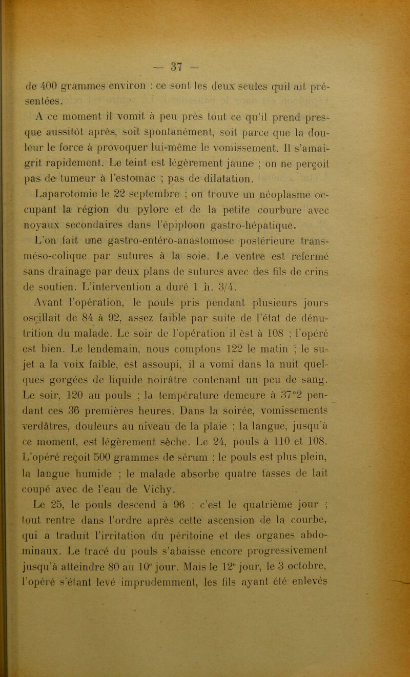 de 400 grammes environ : ce isont les deux seules quil ail pré- sentées. A ce moment il vomit à peu près tout ce qu’il prend pres- que aussitôt après, soit spontanément, soit parce que la dou- leur le force à provoquer lui-même le vomissement. Il s’amai- grit rapidement. Le teint est légèrement jaune ; on ne perçoit pas de tumeur à l’estomac ; pas de dilatation. Laparotomie le 22 septembre ; on trouve un néoplasme oc- cupant la région du pylore et de la petite courbure avec noyaux secondaires dans l’épiploon gastro-hépatique. L’on fait une gastro-entéro-anastomose postérieure trans- méso-colique par sutures à la soie. Le ventre est refermé sans drainage par deux plans de sutures avec des fils de crins de soutien. L’intervention a duré 1 h. 3/4. Avant l’opération, le pouls pris pendant plusieurs jours oscillait de 84 à 92, assez faible par suite de l’état de dénu- trition du malade. Le soir de l’opération il èst à 108 ; l’opéré est bien. Le lendemain, nous comptons 122 le matin le su- jet a la voix faible, est assoupi, il a vomi dans la nuit quel- ques gorgées de liquide noirâtre contenant un peu de sang. Le soir, 120 au pouls ; la température demeure à 37°2 pen- dant ces 36 premières heures. Dans la soirée, vomissements verdâtres, douleurs au niveau de la plaie ; la langue, jusqu’à ce moment, est légèrement sèche. Le 24, pouls à 110 et 108. L’opéré reçoit 500 grammes de sérum ; le pouls est plus plein, la langue humide ; le malade absorbe quatre tasses de lait coupé avec de l’eau de Vichy. Le 25, le pouls descend à 96 : c’est le quatrième jour •; tout rentre dans l’ordre après cette ascension de la courbe, qui a traduit l’irritation du péritoine et des organes abdo- minaux. Le tracé du pouls s’abaisse encore progressivement jusqu’à atteindre 80 au 10e jour. Mais le 12° jour, le 3 octobre, l’opéré s’étant levé imprudemment, les fils ayant été enlevés