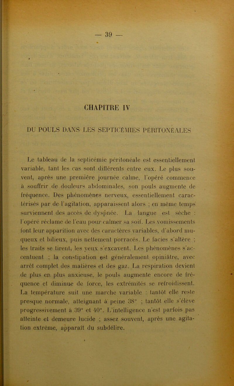 CHAPITRE IV DU POULS DANS LES SEPTICÉMIES PÉRITONÉALES Le tableau de la septicémie péritonéale est essentiellement variable, tant les cas sont différents entre eux. Le plus sou- vent, après une première journée calme, l’opéré commence à souffrir de douleurs abdominales, son pouls augmente de fréquence. Des phénomènes nerveux, essentiellement carac- térisés par de l’agitation, apparaissent alors ; en même temps surviennent des accès de dyspnée. La langue est sèche : l’opéré réclame de l’eau pour calmer sa soif. Les .vomissements font leur apparition avec des caractères variables, d’abord mu- queux et bilieux, puis nettement porraciés. Le faciès s’altère ; les traits se tirent, les yeux s’excavent. Les phénomènes s’ac- centuent ; la constipation est généralement opiniâtre, avec arrêt complet des matières et des gaz. La respiration devient de plus en. plus anxieuse, le pouls augmente encore de fré- quence et diminue de force, les extrémités se refroidissent. La température suit une marche variable : tantôt elle reste presque normale, atteignant à peine 38° ; tantôt elle s’élève progressivement à 39° et 40°. L’intelligence n’est parfois pas atteinte et demeure lucide ; assez souvent, après une agita- tion extrême, apparaît du subdélire. *