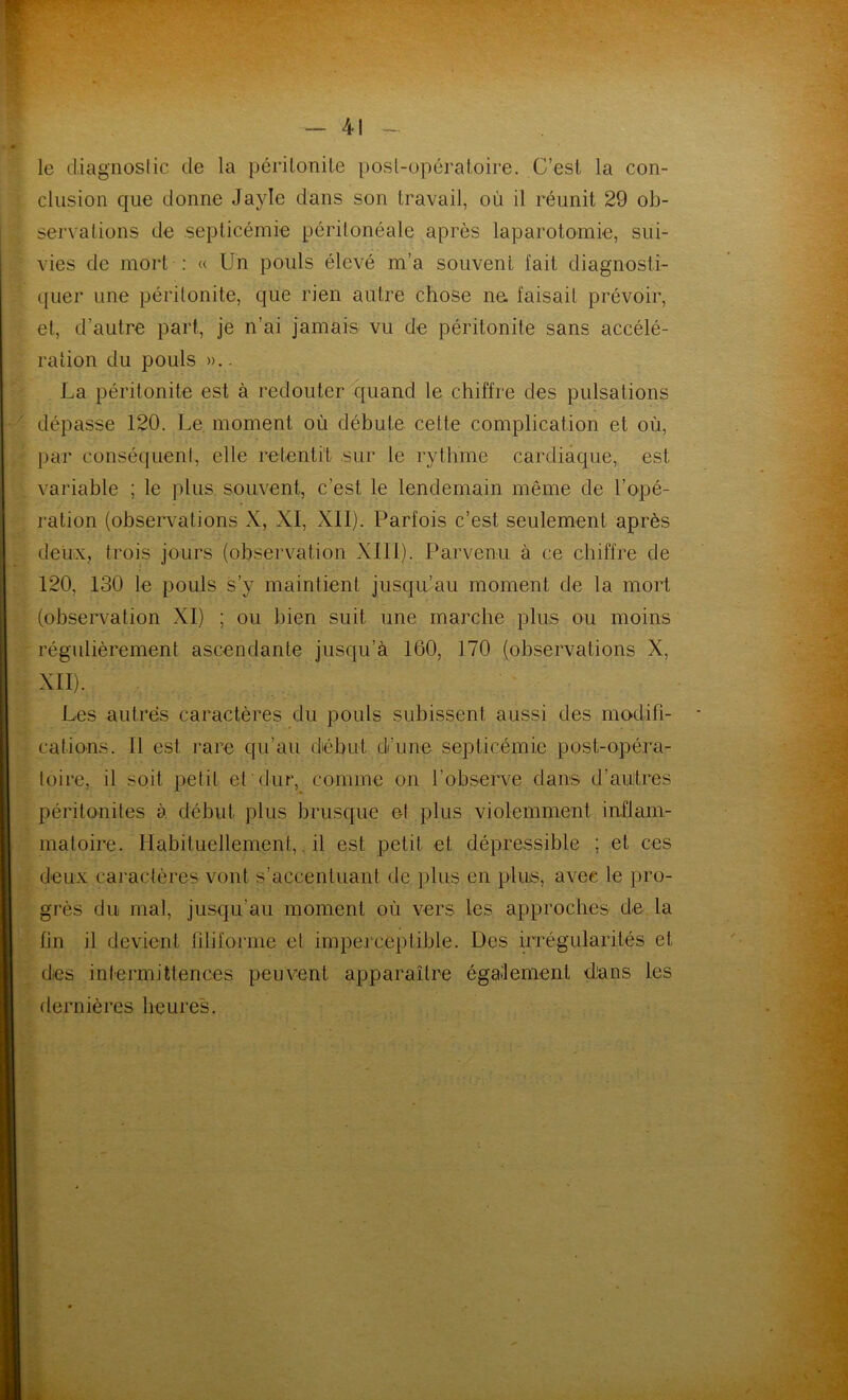 le diagnostic de la péritonite post-opératoire. C’est la con- clusion que donne Jayïe dans son travail, où il réunit 29 ob- servations de septicémie péritonéale après laparotomie, sui- vies de mort : « Un pouls élevé m’a souvent fait diagnosti- quer une péritonite, que rien autre chose ne faisait prévoir, et, d’autre part, je n’ai jamais vu de péritonite sans accélé- ration du pouls ».. La péritonite est à redouter quand le chiffre des pulsations dépasse 120. Le moment où débute cette complication et où, par conséquent, elle retentit sur le rythme cardiaque, est variable ; le plus souvent, c’est le lendemain même de l’opé- ration (observations X, XI, XII). Parfois c’est seulement après deux, trois jours (observation XIII). Parvenu à ce chiffre de 120, 130 le pouls s’y maintient jusqu’au moment de la mort (observation XI) ; ou bien suit une marche plus ou moins régulièrement ascendante jusqu’à 160, 170 (observations X, XII). Les autres caractères du pouls subissent aussi des modifi- cations. Il est rare qu’au début d'une septicémie post-opéra- toire, il soit petit et dur, comme on l’observe dans d’autres péritonites à début plus brusque et plus violemment inflam- matoire. Habituellement,. il est petit et dépressible ; et ces deux 'caractères vont s’accentuant de plus en plus, avec le pro- grès du mal, jusqu’au moment où vers les approches de la fin il devient filiforme et imperceptible. Des irrégularités et des intermittences peuvent apparaître également dans les dernières heures.