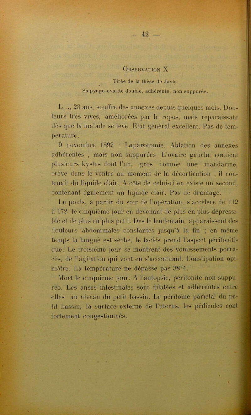 Observation X Tirée de la thèse de Jayle «• Salpyngo-ovarite double, adhérente, non suppurée. L..., 23 ans, souffre des annexes depuis quelques mois. Dou- leurs très vives, améliorées par le repos, mais reparaissant dès que la malade se lève. Etat, général excellent. Pas de tem- pérature. 9 novembre 1892 : Laparotomie. Ablation des annexes adhérentes , mais non suppurées. L’ovaire gauche contient plusieurs kystes dont l’un, gros comme une mandarine, crève dans le ventre au moment de la décortication ; il con- tenait du liquide clair. A côté de celui-ci en existe un second, contenant également un liquide clair. Pas de drainage. Le pouls, à partir du soir de l’opération, s'accélère de 112 à 172 le cinquième jour en devenant de plus en plus dépressi- ble et de plus en plus petit. Dès le lendemain, apparaissent des douleurs abdominales constantes jusqu’à la fin ; en même temps la langue est sèche, le faciès prend l’aspect péritoniti- que. Le troisième jour se montrent des vomissements porra- cés, de l’agitation qui vont en s’accentuant. Constipation opi- niâtre. La température ne dépasse pas 38°4. Mort le cinquième jour. A l’autopsie, péritonite non suppu- rée. Les anses intestinales sont dilatées et adhérentes entre elles au niveau du petit bassin. Le péritoine pariétal du pe- tit bassin, la surface externe de l’utérus, les pédicules cont fortement con gestionnés.