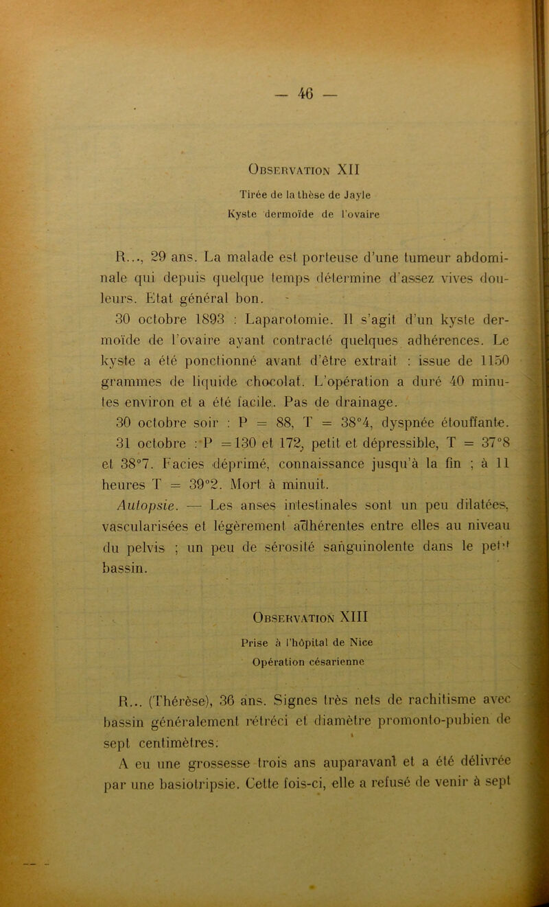 Observation XII Tirée de la thèse de Jayle Kyste dermoïde de l’ovaire R..., 29 ans. La malade est porteuse d’une tumeur abdomi- nale qui depuis quelque temps détermine d’assez vives dou- leurs. Etat général bon. 30 octobre 1893 : Laparotomie. Il s’agit d’un kyste der- moïde de l’ovaire ayant contracté quelques adhérences. Le kyste a été ponctionné avant d’être extrait : issue de 1150 grammes de liquide chocolat. L’opération a duré 40 minu- tes environ et a été facile. Pas de drainage. 30 octobre soir : P = 88, T = 38°4, dyspnée étouffante. 31 octobre : P =130 et 172,, petit et dépressible, T = 37°8 et 38°7. Faciès déprimé, connaissance jusqu’à la fin ; à 11 heures T = 39°2. Mort à minuit. Autopsie. — Les anses intestinales sont un peu dilatées, vascularisées et légèrement adhérentes entre elles au niveau du pelvis ; un peu de sérosité sanguinolente dans le peté bassin. Observation XIII Prise à l’hôpital de Nice Opération césarienne R... (Thérèse), 36 ans. Signes très nets de rachitisme avec bassin généralement rétréci et diamètre promonto-pubien de sept centimètres: A eu une grossesse trois ans auparavant et a été délivrée par une basiotripsie. Cette fois-ci, elle a refusé de venir à sept