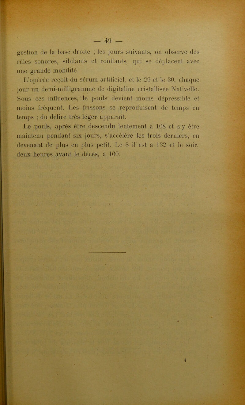 gestion de la base droite ; les jours suivants, on observe des râles sonores, sibilants et ronflants, qui se déplacent avec une grande mobilité. L’opérée reçoit du sérum artificiel, et le 29 et le 30, chaque jour un demi-milligramme de digitaline cristallisée Nativelle. Sous ces influences, le pouls devient moins dépressible et moins fréquent. Les frissons se reproduisent de temps en temps ; du délire très léger apparaît. Le pouls, après être descendu lentement à 108 et s’y être maintenu pendant six jours, s’accélère les trois derniers, en devenant de plus en plus petit. Le 8 il est à 132 et le soir, deux heures avant le décès, à 160.