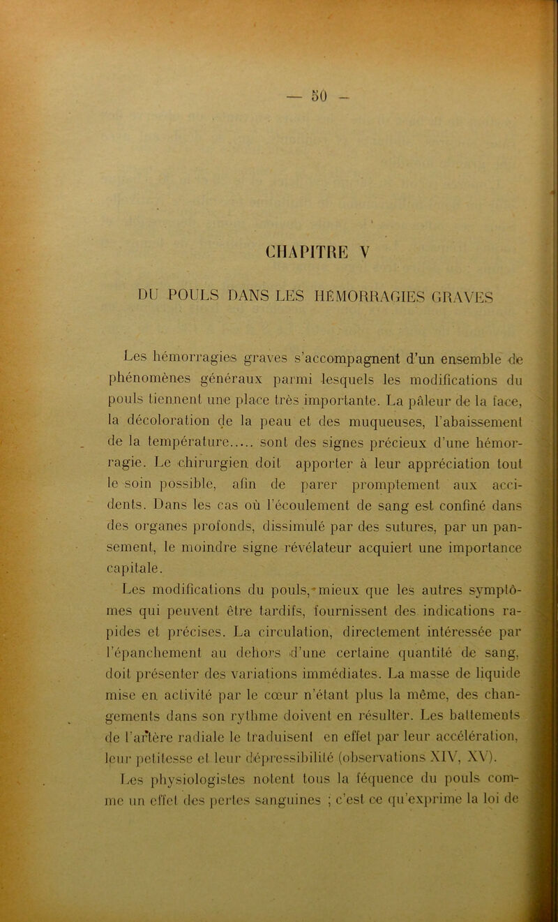 CHAPITRE V DU POULS DANS LES HÉMORRAGIES GRAVES Les hémorragies graves s’accompagnent d’un ensemble de phénomènes généraux parmi lesquels les modifications du pouls tiennent une place très importante. La pâleur de la face, la décoloration cle la peau et des muqueuses, l’abaissement de la température sont des signes précieux d’une hémor- ragie. Le chirurgien doit apporter à leur appréciation tout le soin possible, afin de parer promptement aux acci- dents. Dans les cas où l’écoulement de sang est confiné dans des organes profonds, dissimulé par des sutures, par un pan- sement, le moindre signe révélateur acquiert une importance capitale. Les modifications du pouls,'mieux que les autres symptô- mes qui peuvent être tardifs, fournissent des indications ra- pides et précises. La circulation, directement intéressée par l’épanchement au dehors d’une certaine quantité de sang, doit présenter des variations immédiates. La masse de liquide mise en activité par le cœur n’étant plus la même, des chan- gements dans son rythme doivent en résulter. Les battements de l’artère radiale le traduisent en effet par leur accélération, leur petitesse et leur dépressibilité (observations XIV, XV). Les physiologistes notent tous la féquence du pouls com- me un effet des pertes sanguines ; c’est, ce qu’exprime la loi de