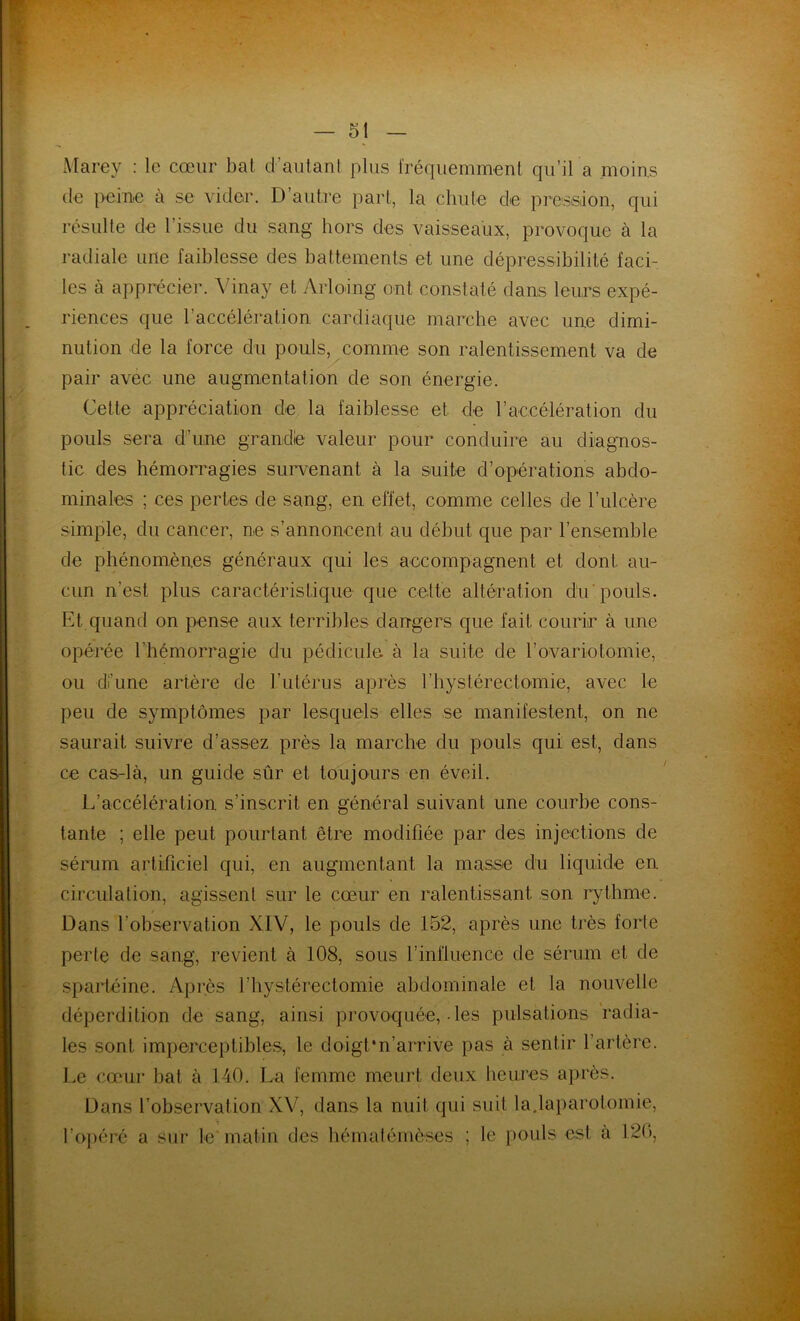 Marey : le cœur bat d’autant plus fréquemment qu’il a moins de peine à se vider. D’autre part, la chute de pression, qui résulte de l’issue du sang hors des vaisseaux, provoque à la radiale une faiblesse des battements et une dépressibilité faci- les à apprécier. Yinay et Arlodng ont constaté dans leurs expé- riences que l’accélération cardiaque marche avec une dimi- nution de la force du pouls, comme son ralentissement va de pair avec une augmentation de son énergie. Cette appréciation de la faiblesse et de l’accélération du pouls sera d’une grandie valeur pour conduire au diagnos- tic des hémorragies survenant à la suite d’opérations abdo- minales ; ces pertes de sang, en effet, comme celles de l’ulcère simple, du cancer, ne s’annoncent au début que par l’ensemble de phénomènes généraux qui les accompagnent et dont, au- cun n'est plus caractéristique que cette altération du pouls. Et quand on pense aux terribles dangers que fait courir à une opérée l'hémorragie du pédicule à la suite de l’ovariotomie, ou di’une artère de l’utérus après l’hystérectomie, avec le peu de symptômes par lesquels elles se manifestent, on ne saurait suivre d’assez près la marche du pouls qui est, dans ce cas-là, un guide sûr et toujours en éveil. L’accélération s’inscrit en général suivant une courbe cons- tante ; elle peut pourtant être modifiée par des injections de sérum artificiel qui, en augmentant la masse du liquide en circulation, agissent sur le cœur en ralentissant son rythme. Dans l’observation XIV, le pouls de 152, après une très forte perle de sang, revient à 108, sous l’influence de sérum et de spartéine. Après l’hystérectomie abdominale et la nouvelle déperdition de sang, ainsi provoquée, • les pulsations radia- les sont imperceptibles, le doigt*n’arrive pas à sentir l’artère. Le cœur bat à 140. La femme meurt deux heures après. Dans l’observation XV, dans la nuit qui suit la.laparotomie, l’opéré a sur le'matin des hématémèses ; le pouls est à 120,