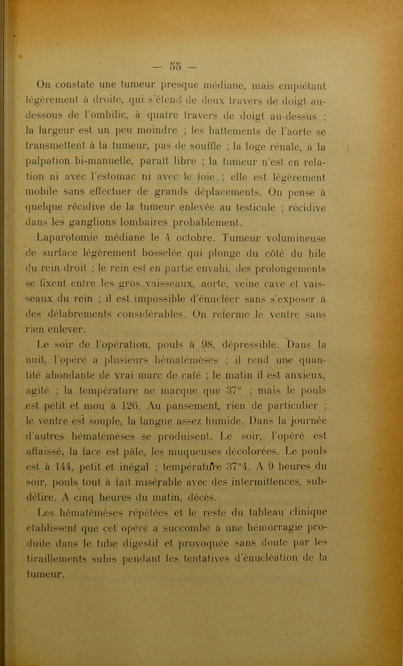 O 55 - On constate une tumeur presque médiane, mais empiétant légèrement à droite, qui s’étend! de deux travers de doigt au- dessous de l’ombilic, à quatre travers de doigt au-dessus ; la largeur est un peu moindre ; les battements de l’aorte se transmettent à la tumeur, pas de souffle ; la loge rénale, à la palpation bi-manuelle, paraît libre ; la tumeur n’est en rela- tion ni avec l’estomac ni avec le foie ; elle est légèrement mobile sans effectuer de grands déplacements. On pense à quelque récidive de la tumeur enlevée au testicule ; récidive dans les ganglions lombaires probablement. Laparotomie médiane le 4 octobre. Tumeur volumineuse de surface légèrement bosselée qui plonge du côté du hile du rein droit ; le rein est. en partie envahi, des prolongements se fixent entre les gros vaisseaux, aorte, veine cave et vais- seaux du rein ; il est impossible d’énucléer sans s’exposer à des délabrements considérables. On referme le ventre sans rien enlever. Le soir de l’opération, pouls à 98, dépressible. Dans la nuit, l’opéré a plusieurs hématémèses ; il rend une quan- tité abondante de vrai marc de cale ; le matin il est anxieux, agité ; la température ne marque que 37° ; mais le pouls est petit et mou à 126. Au pansement, rien de particulier ; i» . le ventre est souple, la langue assez humide. Dans la journée d’autres hématémèses se produisent. Le soir, l’opéré est affaissé, la face est pâle, les muqueuses décolorées. Le pouls est à 144, petit et inégal ; température 37°4. A 9 heures.du soir, pouls tout à fait misérable avec des intermittences, sub- délire. A cinq heures du matin, décès. Les hématémèses répétées et le reste du tableau clinique établissent que cet opéré a succombé à une hémorragie pro- duite dans le tube digestif et provoquée sans doute par les tiraillements subis pendant les tentatives d’énucléation de la fumeur.