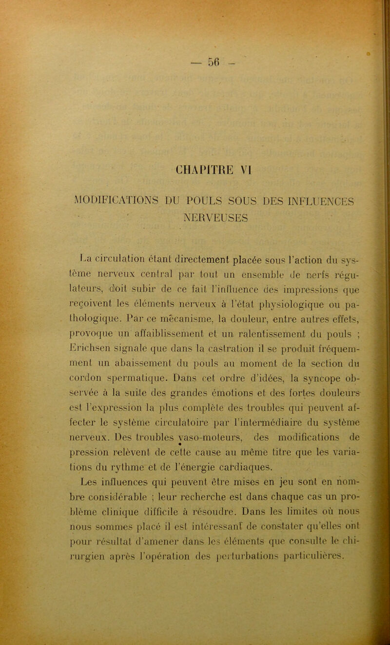 CHAPITRE VI MODIFICATIONS DU POULS SOUS DES INFLUENCES NERVEUSES La circulation étant directement placée sous l’action du sys- tème nerveux central par tout un ensemble de nerfs régu- lateurs, dloit subir de ce fait l’influence des impressions que reçoivent les éléments nerveux à l’état physiologique ou pa- thologique. Par ce mécanisme, la douleur, entre autres effets, provoque un affaiblissement et un ralentissement du pouls ; Erichsen signale que dans la castration il se produit fréquem- ment un abaissement du pouls au moment de la section du cordon spermatique. Dans cet ordre d’idées, la syncope ob- servée à la suite des grandes émotions et des fortes douleurs' est l’expression la plus complète des troubles qui peuvent af- fecter le système circulatoire par l’intermédiaire du système nerveux. Des troubles vaso-moteurs, des modifications de pression relèvent de cette cause au même titre que les varia- tions du rythme et de l’énergie cardiaques. Les influences qui peuvent être mises en jeu sont en nom- bre considérable ; leur recherche est dans chaque cas un pro- blème clinique difficile à résoudre. Dans les limites où nous nous sommes placé il est intéressant de constater quelles ont pour résultat d’amener dans les éléments que consulte le chi- rurgien après l’opération des perturbations particulières.