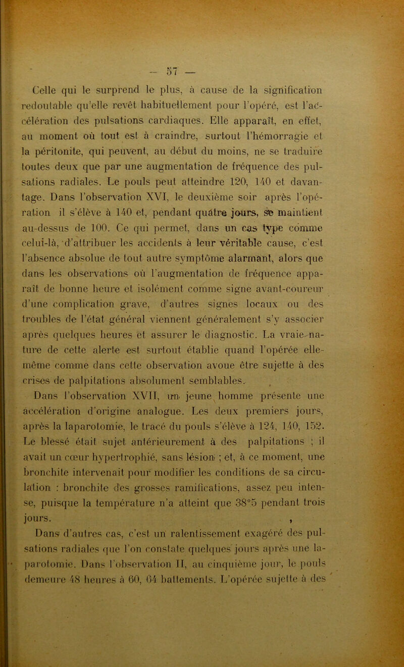 Celle qui le surprend le plus, à cause de la signification redoutable qu’elle revêt habituellement pour l’opéré, est fac- célération des pulsations cardiaques. Elle apparaît, en effet, au moment où tout est à craindre, surtout l’hémorragie et la péritonite, qui peuvent, au début du moins, ne se traduire toutes deux que par une augmentation de fréquence des pul- sations radiales. Le pouls peut atteindre 120', 140 et davan- tage. Dans l’observation XVI, le deuxième soir après l’opé- ration il s’élève à 140 et, pendant quatre jours, se maintient au-dessus de 100. Ce qui permet, dans un cas type comme celui-là, d’attribuer les accidents à leur véritable cause, c’est l’absence absolue de tout autre symptôme alarmant, alors que dans les observations où l’augmentation de fréquence appa- raît de bonne heure et isolément comme signe avant-coureur d’une complication grave, d’autres signes locaux ou des troubles de l’état général viennent généralement s’y associer après quelques heures et assurer le diagnostic. La vraie na- ture de cette alerte est surtout établie quand l’opérée elle- même comme dans cette observation avoue être sujette à des crises de palpitations absolument semblables. Dans l’observation XVII, irn jeune homme présente une accélération d’origine analogue. Les deux premiers jours, après la laparotomie, le tracé du pouls s’élève à 124, 140, 152. Le blessé était sujet antérieurement à des palpitations ; il avait un cœur hypertrophié, sans lésion ; et, à ce moment, une bronchite intervenait pour modifier les conditions de sa circu- lation : bronchite dés grosses ramifications, assez peu inten- se, puisque la température n’a atteint que 38°5 pendant trois jours. , Dans d’autres cas, c’est un ralentissement exagéré des pul- sations radiales que l’on constate quelques jours après une la- parotomie. Dans l’observation II, au cinquième jour, le pouls demeure 48 heures à 60, 04 battements. L’opérée sujette à des