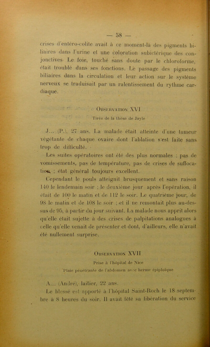 crises d entérocolite avait à ce moment-là des pigments hi- liaires dans 1 urine et une coloration subictérique des con- jonctives- Le loie, louché sans doute par le chloroforme, ('(ail troublé dans ses fonctions. Le passage des pigments biliaires dans la circulation et leur action sur le système nerveux se traduisait par un ralentissement du rythme car- diaque. Observation XVI Tirée de la thèse de Jayle J-.. (P.), 27 ans. La malade était atteinte d’une tumeur végétante de chaque ovaire dont l’ablation s'est faite sans trop de difficulté. • Les suites opératoires ont été des plus normales : pas de vomissements, pas de température, pas de crises de suffoca- tion ; état général toujours excellent. Cependant le pouls atteignit brusquement et sans raison 140 le lendemain soir ; le deuxième jour après l’opération, il était de 100 le matin et de 112 le soir. Le quatrième jour, de 98 le matin et de 108 le soir pet il ne remontait plus au-des- sus de 95, à partir du jour suivant. La malade nous apprit alors qu’elle était sujette à des crises de palpitations analogues à ( elle qu’elle venait de présenter et dont, d’ailleurs, elle n’avait été nullement surprise. Observation XVII Prise à ('hôpital de Nice l'laie pénétrante de l'abdomen avec hernie épiploïque A.,. (André), laitier, 22 ans. Le blessé est apporté à l’hop bre à 8 heures du soir. 11 avait il al Saint-Loch le 18 seplem- fèté sa libération du service