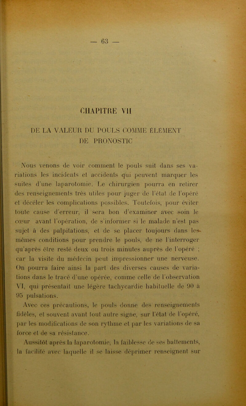 CHAPITRE VH DE LA VALEUR DU POULS COMME ÉLÉMENT DE PRONOSTIC Nous venons de voir comment le pouls suit dans ses va- riations les incidents et accidents qui peuvent marquer les suites d'une laparotomie. Le chirurgien pourra en retirer des renseignements très utiles pour juger de l’état de l’opéré et décéler les complications possibles. Toutefois, pour éviter toute cause d’erreur, il sera bon d’examiner avec soin le cœur avant l’opération, de s’informer si le malade n’est pas sujet à des palpitations, et de se placer toujours dans les- mêmes conditions pour prendre le pouls, de ne l’interroger qu’après être resté deux ou trois minutes auprès de l’opéré ; car la visite du médecin peut impressionner une nerveuse. On pourra faire ainsi la part des diverses causes de varia- tions dans le tracé d’une opérée, comme celle de l’observation VT, qui présentait une légère tachycardie habituelle de 90 à 95 pulsations. Avec- ces précautions, le pouls donne des renseignements fidèles, et souvent avant lout autre signe, sur l’état de l’opéré, par les modifications de son rythme et par les variations de sa force et de sa résistance. Aussitôt après la laparotomie, la faiblesse de ses battements, la facilité avec laquelle il se laisse déprimer renseignent sur