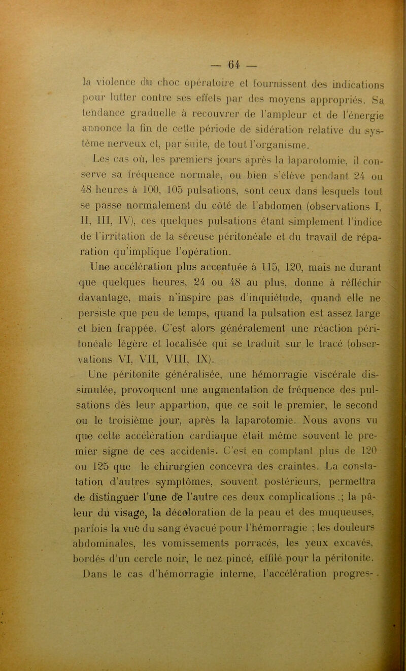 la violence dlu choc opératoire et fournissent des indications pour lutter contre ses effets par des moyens appropriés. Sa tendance graduelle à recouvrer de l’ampleur et de l’énergie annonce la fin de cette période de sidération relative du sys- tème nerveux et, par suite, de tout l’organisme. Les cas où, les premiers jours après la laparotomie, il con- serve sa fréquence normale, ou bien s’élève pendant 24 ou 48 heures à 100, 105 pulsations, sont ceux dans lesquels tout se passe normalement du côté de l’abdomen (observations I, II, III, IV), ces quelques pulsations étant simplement l’indice de l’irritation de la séreuse péritonéale et du travail de répa- ration qu’implique l’opération. Une accélération plus accentuée à 115, 120, mais ne durant que quelques heures, 24 ou 48 au plus, donne à réfléchir davantage, mais n’inspire pas d’inquiétude, quand elle ne persiste que peu de temps, quand la pulsation est assez large et bien frappée. C’est alors généralement une réaction péri- tonéale légère et localisée qui se traduit sur le tracé (obser- Une péritonite généralisée, une hémorragie viscérale dis- simulée, provoquent une augmentation de fréquence des pul- sations dès leur appartion, que ce soit le premier, le second ou le troisième jour, après la laparotomie. Nous avons vu que cette accélération cardiaque était, même souvent le pre- mier signe de ces accidents. C’est en comptant plus de 120 ou 125 que le chirurgien concevra des craintes. La consta- tation d’autres symptômes, souvent postérieurs, permettra de distinguer l’une de l’autre ces deux complications.; la pâ- leur du visage, la décoloration de la peau et des muqueuses, parfois la vue du sang évacué pour l’hémorragie ; les douleurs abdominales, les vomissements porracés, les yeux excavés, bordés d’un cercle noir, le nez pincé, effilé pour la péritonite. Dans le cas d’hémorragie interne, l’accélération progrès-. i ! I