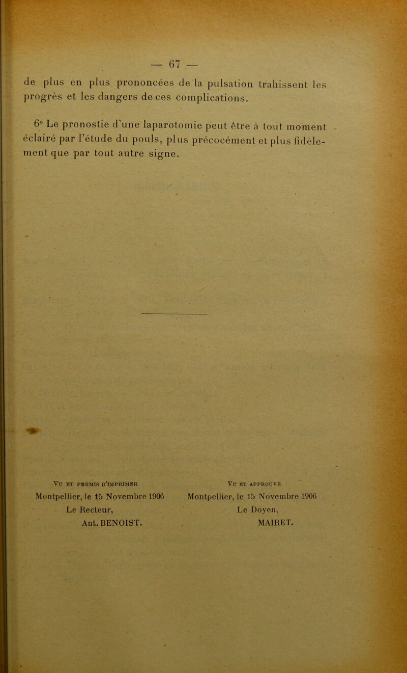 de plus en plus prononcées de la pulsation trahissent les progrès et les dangers de ces complications. 6 Le pronostie d une laparotomie peut être à tout moment éclairé par l’étude du pouls, plus précocément et plus fidèle- ment que par tout autre signe. Vu et approuvé Montpellier, le 15 Novembre 1906 Le Recteur, Ant. BENOIST. Montpellier, le 15 Novembre 1906 Le Doyen, MAIRET.