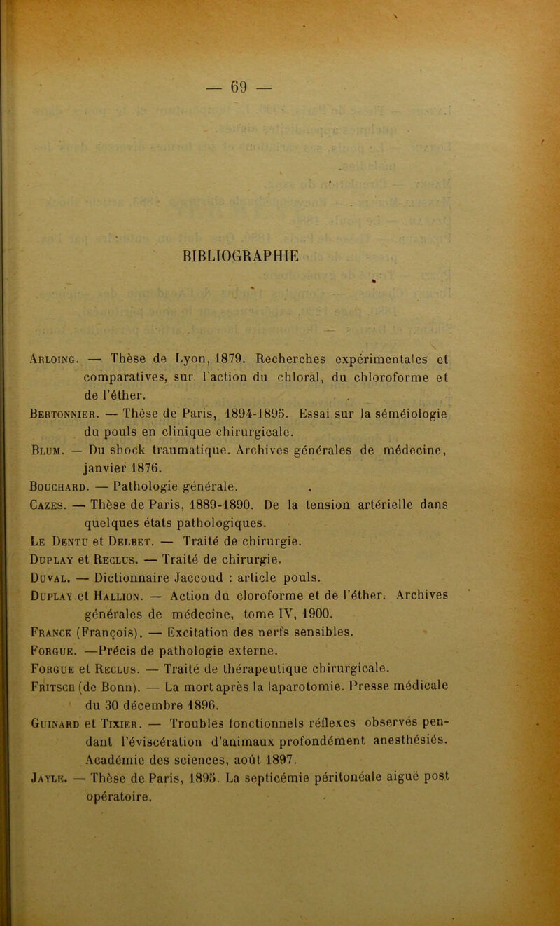 BIBLIOGRAPHIE Arloing. — Thèse de Lyon, 1879. Recherches expérimentales et comparatives, sur l’action du chloral, du chloroforme et de l’éther. Bertonnier. — Thèse de Paris, 1894-1895. Essai sur la séméiologie du pouls en clinique chirurgicale. Blum. — Du shock traumatique. Archives générales de médecine, janvier 1876. Bouchard. — Pathologie générale. Càzes. — Thèse de Paris, 1889-1890. De la tension artérielle dans quelques états pathologiques. Le Dentu et Delbet. — Traité de chirurgie. Duplay et Reclus. — Traité de chirurgie. Duval. — Dictionnaire Jaccoud : article pouls. Duplay et Hallion. — Action du cloroforme et de l’éther. Archives générales de médecine, tome IV, 1900. Franck (François). — Excitation des nerfs sensibles. Forgue. —Précis de pathologie externe. Forgue et Reclus. — Traité de thérapeutique chirurgicale. Fritscb (de Bonn). — La mort après la laparotomie. Presse médicale du 30 décembre 1896. Guinard et Tixier. — Troubles fonctionnels réflexes observés pen- dant l’éviscération d’animaux profondément anesthésiés. Académie des sciences, août 1897. Jayle. — Thèse de Paris, 1895. La septicémie péritonéale aiguë post opératoire.