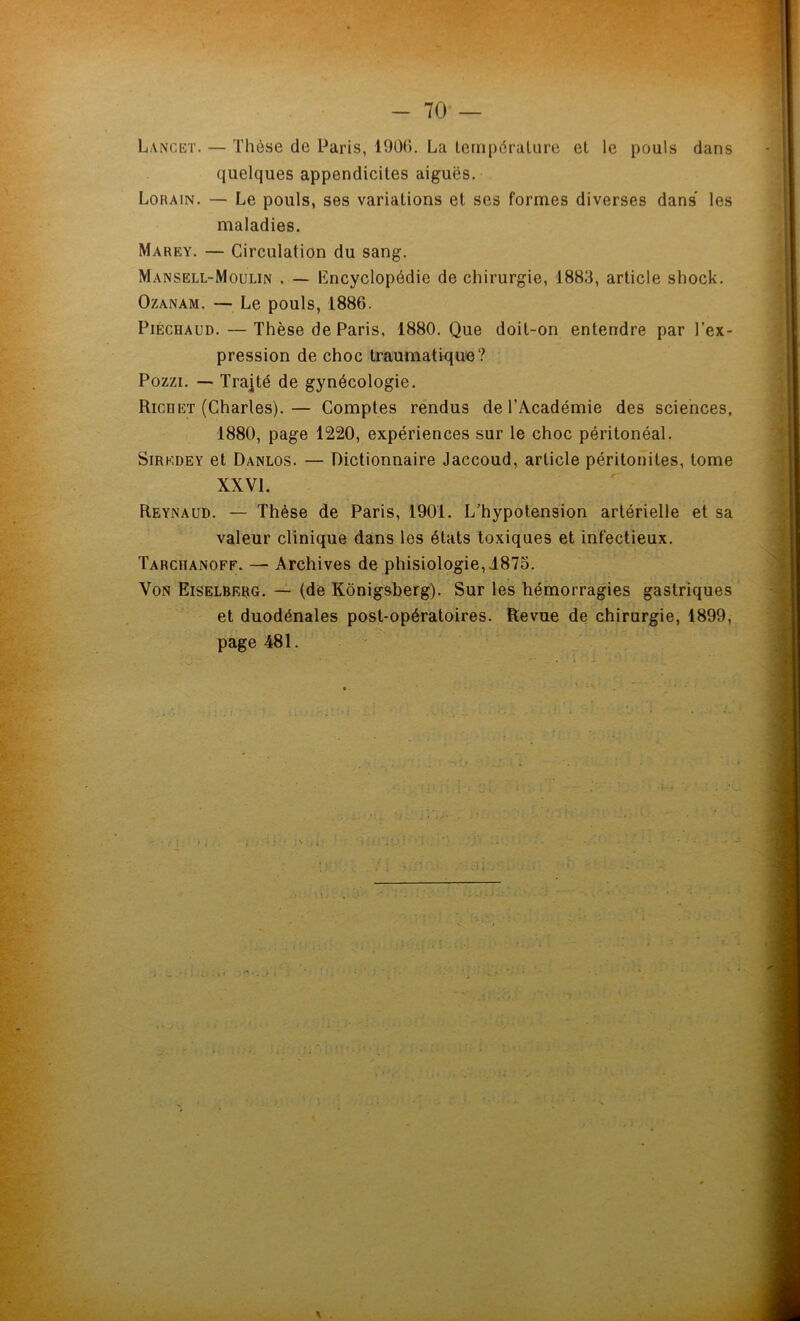 Lancet. — Thèse de Paris, 1000. La température et le pouls dans quelques appendicites aiguës. Lorain. — Le pouls, ses variations et ses formes diverses dans les maladies. Marey. — Circulation du sang. Mansell-Moulin . — encyclopédie de chirurgie, 18813, article shock. Ozanam. — Le pouls, 1886. Piéchaud. — Thèse de Paris, 1880. Que doit-on entendre par l'ex- pression de choc traumatique? Pozzi. — Traité de gynécologie. Richet (Charles).— Comptes rendus de l'Académie des sciences, 1880, page 1220, expériences sur le choc péritonéal. Sir kde y et Danlos. — Dictionnaire Jaccoud, article péritonites, tome XXVI. Reynaud. — Thèse de Paris, 1901. L'hypotension artérielle et sa valeur clinique dans les états toxiques et infectieux. Tarchanoff. — Archives de phisiologie,1875. Von Eiselberg. — (de Kônigsberg). Sur les hémorragies gastriques et duodénales post-opératoires. Revue de chirurgie, 1899, page 481. . 1 Ü