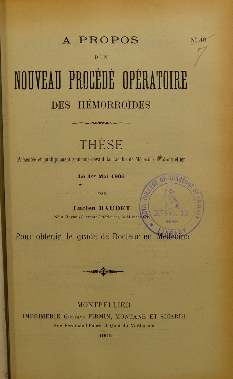 A PROPOS N# D UN HOÜVEAÏÏ PROCÉDÉ OPÉRATOIRE DES HEMORROÏDES THÈSE Pr 'sentôe et publiquement soutenue devant la Faculté de Médecine d?Montpellier Le 1er Mai 1906 PAR Lucien BAUDET \<2 Né à Royau (Cliareutc-Inférieure), le 21 mars ! Pour obtenir le grade de Docteur MONTPELLIER IMPRIMERIE Gustave FIRM1N, MONTANE El S1CARD1 Rue Ferdinand-Fabre et Quai du Verdanson 1906