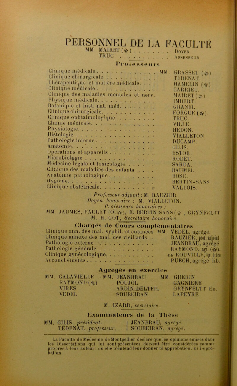 PERSONNEL DE LA FACULTÉ MM. MAIRET (*ft ) Doyen TRUC Assesseur l'roiftsseu rs Clinique médicale MM GRASSET (#) Clinique chirurgicale T ED EN AT. thérapeutique et matière médicale. . . . HAMELIN (#) Clinique médicale CARRIEU. Clinique des maladies mentales et nerv. MAIRET (>fe). Physique médicale IMBERT. Botanique et hist. nat. méd GRANEL Clinique cliir urgical e FO RG U F. ( * ) Clinique ophtalmologique TRUC. Chimie médicale VILLE. Physiologie HEDON. Histologie VIALLETON Pathologie interne DUCAMP. Anatomie. . . ' G1LIS. Opérations et appareils ESTOR. Microbiologie ROOET. Médecine légale et toxicologie SARDA. Clinique des maladies des enfants .... BAUMEL. anatomie pathologique BOSC. Hygiène BERTIN-SA.NS Clinique obstétricale VALLOIS. Professeur adjoint : M. RAUZIER Doyen honoraire: M. VIALLETON. Pio/esseurs honoraires : MM. JAIJMES, PAULET (O.#), E. BERT1N-SANS ( # , GRYNFELTT M. H. GOT, Secrétaire honoraire Chargés de Cours complémentaires Clinique ann. des mal. syphil. et cutanées MM. VEDEL, agrégé. Clinique annexe des mal. des vieillards. . RAUZIER, prof, adjoiut Pathologie externe JEANBRAU, agrégé Pathologie générale RAYMOND, agr. (#). Clinique gynécologique de ROUVILLlqAg libre Accouchements PUECH, agrégé lib. Agrégés en exercice MM. GALA VIELLE MM. JEANBRAU MM GUERIN RAYMOND ($s) POUJOL GAGNIERE VIRES A RD1N-.DE LTE IL GRYNFELTT En. VEDEL SOUBEIRAN LAPEYIIE M. IZARD, secrétaire. Examinateurs de la Thèse MM. G1LIS, président. I JEANBRAU, agrégé. TÉDENAT, professeur. 1 SOUBEIRAN, agrégé. La Faculté de Médecine de Montpellier déclare que les opinions émises dans les Dissertations qui lui sont présentées doivent être considérées comme propres à leur auteur : qu’elle n’entend leur donner ui approbation, ni i npro- bat on.