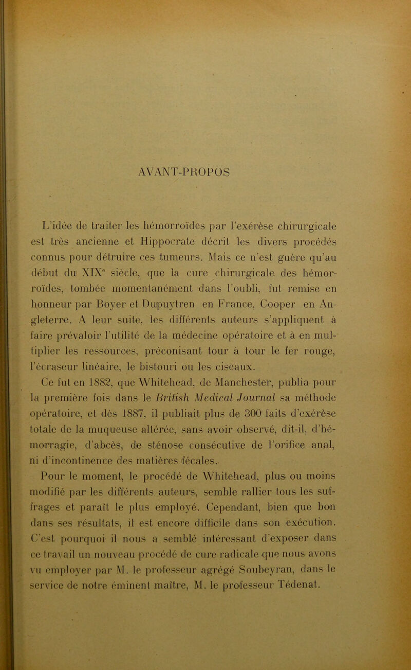 AVANT-PROPOS L'idée de traiter les hémorroïdes par l’exérèse chirurgicale est très ancienne et Hippocrate décrit les divers procédés connus pour détruire ces tumeurs. Mais ce n’est guère qu’au début du XIXe siècle, que la cure chirurgicale des hémor- roïdes, tombée momentanément dans l’oubli, fut remise en honneur par Boyer et DupuyLren en France, Gooper en An- gleterre. A leur suite, les différents auteurs s’appliquent à faire prévaloir l’utilité de la médecine opératoire et à en mul- tiplier les ressources, préconisant tour à tour le fer rouge, l’écraseur linéaire, le bistouri ou les ciseaux. Ce fut en 1882, que Whitehead, de Manchester, publia pour la première fois dans le British Medical Journal sa méthode opératoire, et dès 1887, il publiait plus de 300 faits d’exérèse totale de la muqueuse altérée, sans avoir observé, dit-il, d’hé- morragie, d’abcès, de sténose consécutive de l’orifice anal, ni d’incontinence des matières fécales. Pour le moment, le procédé de Whitehead, plus ou moins modifié par les différents auteurs., semble rallier tous les suf- frages et paraît le plus employé. Cependant, bien que bon dans ses résultats, il est encore difficile dans son exécution. C’est pourquoi il nous a semblé intéressant d’exposer dans ce travail un nouveau procédé de cure radicale que nous avons vu employer par M. le professeur agrégé Soubeyran, dans le service de notre éminent maître, M. le professeur Tédenat.
